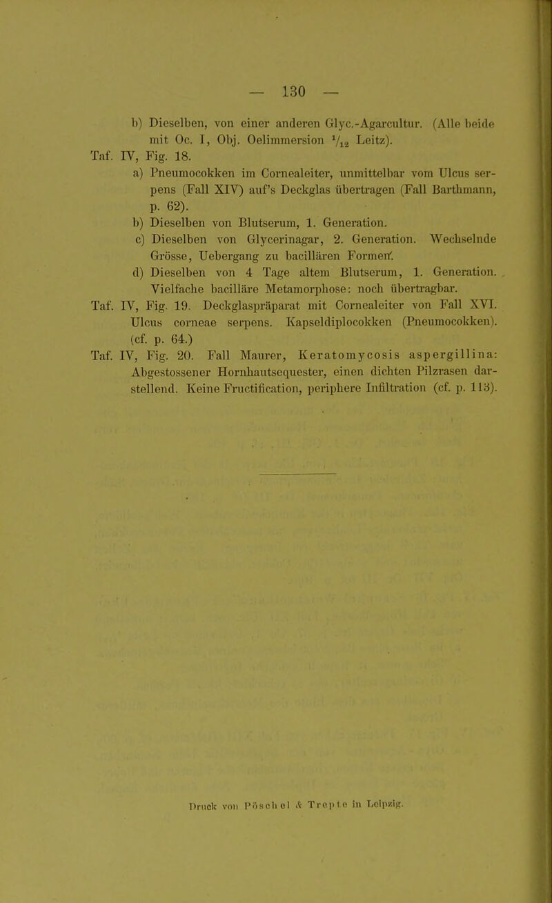 b) Dieselben, von einer anderen Glyc.-Agarcultur. (Alle beide mit Oc. I, Obj. Oelimmersion V12 Leitz). Taf. IV, Fig. 18. a) Pneumocokken im Cornealeiter, unmittelbar vom Ulcus ser- pens (Fall XIV) auf's Deckglas überti-agen (Fall Barthmann, p. 62). b) Dieselben von Blutserum, 1. Generation. c) Dieselben von Glycerinagar, 2. Generation. Wechselnde Grösse, Uebergang zu bacillären FormenC. d) Dieselben von 4 Tage altem Blutserum, 1. Generation. Vielfache bacilläre Metamorphose: noch übertragbar. Taf. IV, Fig. 19. Deckglaspräparat mit Cornealeiter von Fall XVI. Ulcus corneae serpens. Kapseldiplocokken (Pneumocokken). (cf. p. 64.) Taf. IV, Fig. 20. Fall Maurer, Keratomycosis aspergillina: Abgestossener Hornhautsequester, einen dichten Pilzrasen dar- stellend. Keine Fructification, periphere Infiltration (cf. p. 113). Pruclc von Pösoliel Si Troptc in LcipziR.