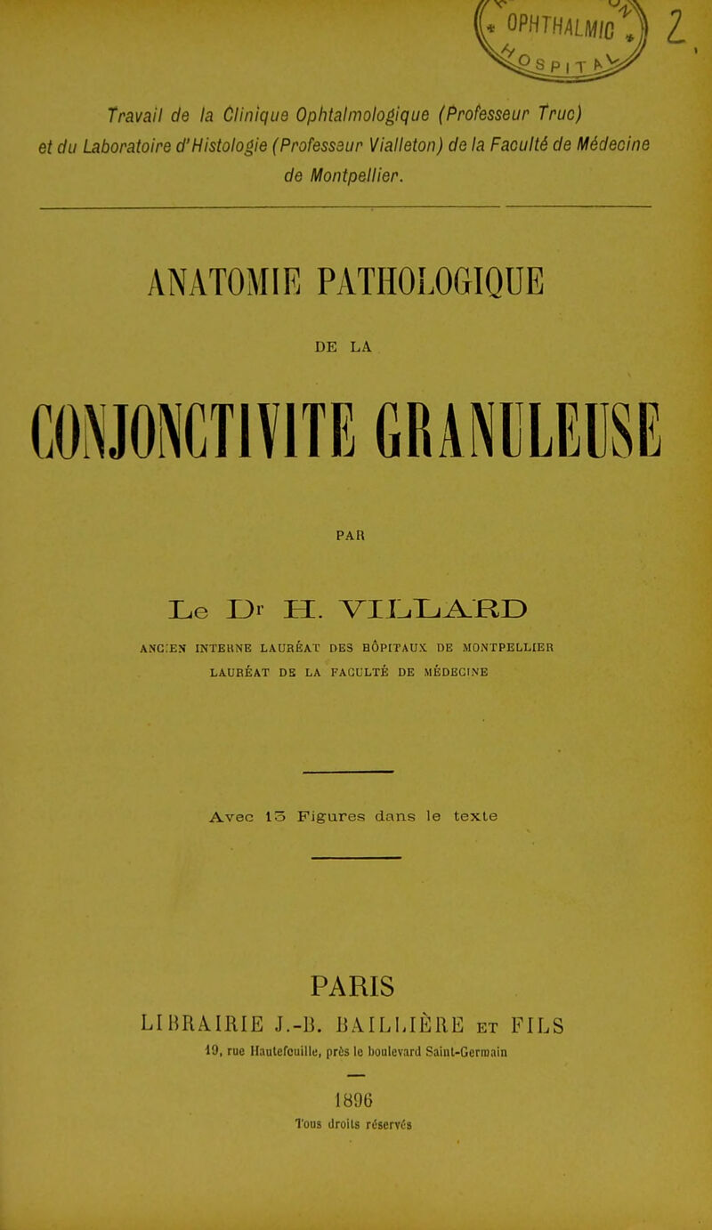 Travail de la Clinique Ophtalmologique (Professeur truc) et du Laboratoire d'Histologie (Professeur Vialleton) de la Faculté de Médecine de Montpellier. ANATOMIE PATHOLOGIQUE DE LA PAR Le I3r H. VUliUi^RE) ANC:EN INTEKNE lauréat des hôpitaux de MONTPELLIER LAURÉAT DB LA FACULTÉ DE MÉDECINE Avec i-o Figures dans le texte PARIS LIBRAIRIE J.-B. RAILIJÈRE et FILS 19, rue Hautefcuille, près le boolevard Sainl-Germain 1B96 Tous droits réservés