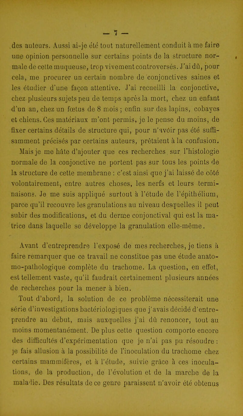 des auteurs. Aussi ai-je été tout naturellement conduit à me faire une opinion personnelle sur certains points de la structure nor- male de celte muqueuse, trop vivement controversés. J'ai dû, pour cela, me procurer un certain nombre de conjonctives saines et les étudier d'une façon attentive. J'ai recueilli la conjonctive, chez plusieurs sujets peu de temps après la mort, chez un enfant d'un an, chez un fœtus de 8 mois ; enfin sur des lapins, cobayes et chiens. Ces matériaux m'ont permis, je le pense du moins, de fixer certains détails de structure qui, pour n'avôir pas été sufii- samment précisés par certains auteurs, prêtaient à la confusion. Mais je me hâte d'ajouter que ces recherches sur l'histologie normale de la conjonctive ne portent pas sur tous les points de la structure de cette membrane : c'est ainsi que j'ai laissé de côté volontairement, entre autres choses, les nerfs et leurs termi- naisons. Je me suis appliqué surtout à l'étude de l'épithélium, parce qu'il recouvre les granulations au niveau desquelles il peut subir des modifications, et du derme conjonctival qui est la ma- trice dans laquelle se développe la granulation elle-même. Avant d'entreprendre l'exposé de mes recherches, je tiens à faire remarquer que ce travail ne constitue pas une étude anato- mo-palhologique complète du trachome. La question, en efi'et, est tellement vaste, qu'il faudrait certainement plusieurs années de recherches pour la mener à bien. Tout d'abord, la solution de ce problème nécessiterait une série d'investigations bactériologiques que j'avais décidé d'entre- prendre au début, mais auxquelles j'ai dû renoncer, tout au moins momentanément. De plus cette question comporte encore des difficultés d'expérimentation que je n'ai pas pu résoudre : je fais allusion à la possibilité de l'inoculation du trachome chez certains mammifères, et à l'élude, suivie grâce à ces inocula- tions, de la production, de l'évolution et de la marche de la mala-iie. Des résultats de ce genre paraissent n'avoir été obtenus