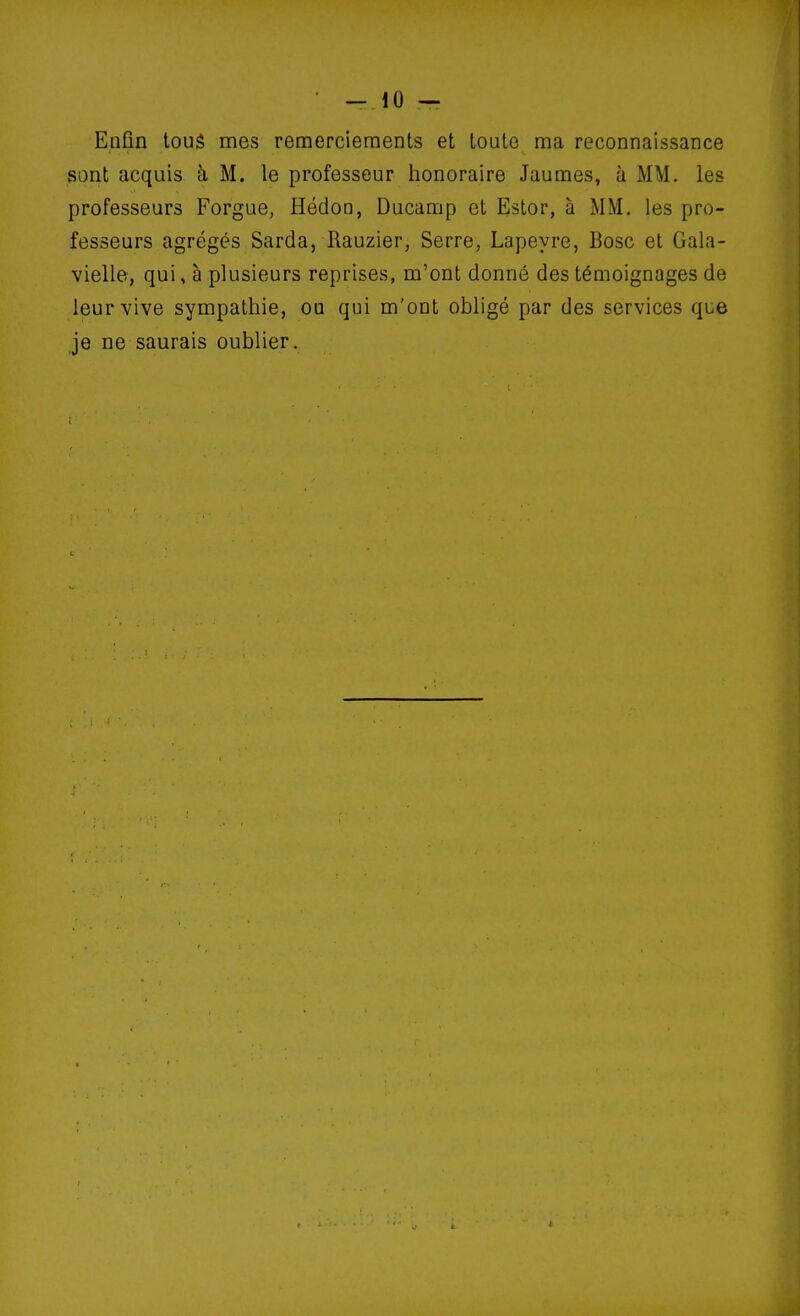 Enfin tous mes remerciements et toute ma reconnaissance sont acquis à M. le professeur honoraire Jaumes, à MM. les professeurs Forgue, Hédon, Ducamp et Ester, à MM. les pro- fesseurs agrégés Sarda, Hauzier, Serre, Lapeyre, Bosc et Gala- vielle, qui, à plusieurs reprises, m'ont donné des témoignages de leur vive sympathie, ou qui m'ont obligé par des services que je ne saurais oublier.