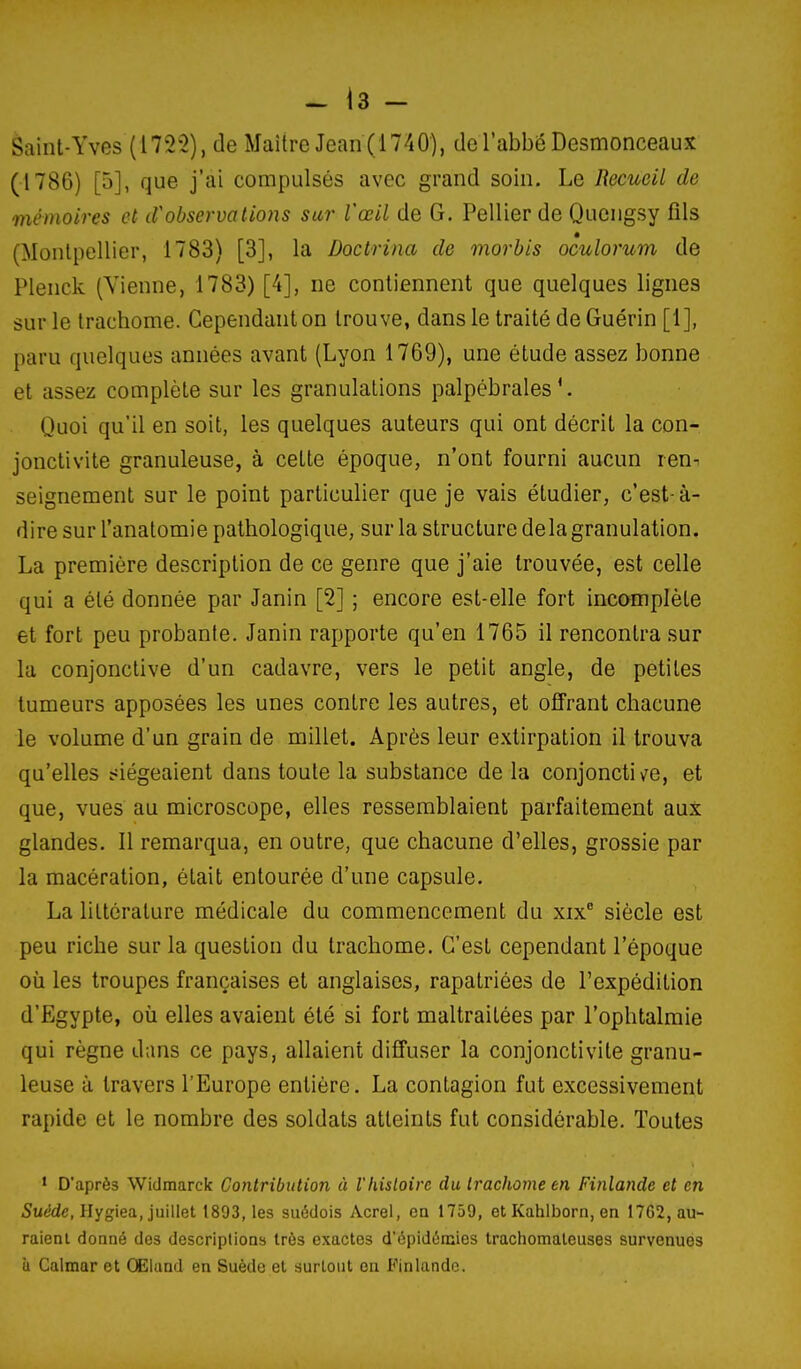 èaint-Yves (1722), de Maître Jean (1740), de l'abbé Desmonceaux (1786) [5], que j'ai compulsés avec grand soin. Le Recueil de mémoires et d''observations sur Vœil de G. Pellier de Quengsy fils (Monlpellier, 1783) [3], la Doctrina de morbis oculorum de Plenck (Vienne, 1783) [4], ne contiennent que quelques lignes sur le trachome. Cependant on trouve, dans le traité de Guérin [1], paru quelques années avant (Lyon 1769), une étude assez bonne et assez complète sur les granulations palpébrales Quoi qu'il en soit, les quelques auteurs qui ont décrit la con- jonctivite granuleuse, à cette époque, n'ont fourni aucun len^ seignement sur le point particulier que je vais étudier, c'est-à- dire sur l'anatomie pathologique, sur la structure delà granulation. La première description de ce genre que j'aie trouvée, est celle qui a été donnée par Janin [2] ; encore est-elle fort incomplète et fort peu probante. Janin rapporte qu'en 1765 il rencontra sur la conjonctive d'un cadavre, vers le petit angle, de petites tumeurs apposées les unes contre les autres, et offrant chacune le volume d'un grain de millet. Après leur extirpation il trouva qu'elles siégeaient dans toute la substance de la conjonctiv^e, et que, vues au microscope, elles ressemblaient parfaitement aux glandes, 11 remarqua, en outre, que chacune d'elles, grossie par la macération, était entourée d'une capsule. La littérature médicale du commencement du xix® siècle est peu riche sur la question du trachome. C'est cependant l'époque où les troupes françaises et anglaises, rapatriées de l'expédition d'Egypte, où elles avaient été si fort maltraitées par l'ophtalmie qui règne dans ce pays, allaient diffuser la conjonctivite granu- leuse à travers l'Europe entière. La contagion fut excessivement rapide et le nombre des soldats atteints fut considérable. Toutes * D'après Widmarck Contribution à l'histoire du trachome en Finlande et en 5u(!de, Hygiea, juillet 1893, les suédois Acre!, en 1759, et Kahlborn, en 1762, au- raient donné des descriptions très exactes d'épidémies trachomaleuses survenues à Calmar et CElund en Suède et surtout en Finlande.