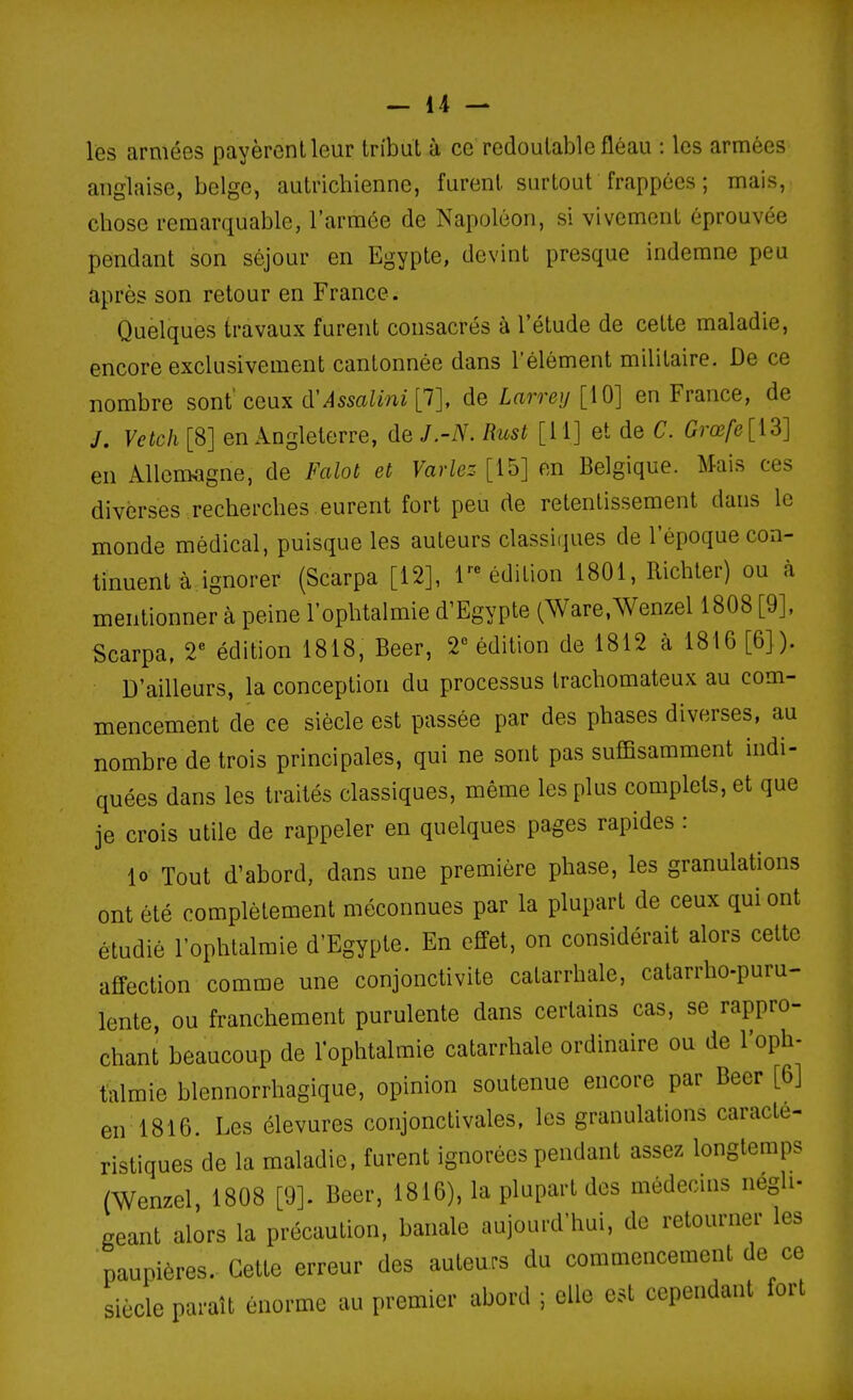 les armées payèrent leur tribut à ce redoutable fléau : les armées anglaise, belge, autrichienne, furent surtout frappées ; mais, chose remarquable, l'armée de Napoléon, si vivement éprouvée pendant son séjour en Egypte, devint presque indemne peu après son retour en France. Quelques travaux furent consacrés à l'étude de cette maladie, encore exclusivement cantonnée dans l'élément militaire. De ce nombre sont' ceux (ÏAssalini [7], de Larrey [10] en France, de J. Vetch [8] en Angleterre, de J.-N. Rust [11] et de C. Grœfe [13] en Allemagne, de Falot et Variez- [15] en Belgique. Mais ces diverses recherches eurent fort peu de retentissement dans le monde médical, puisque les auteurs classiques de l'époque con- tinuent à. ignorer (Scarpa [12], réédition 1801, Richter) ou à mentionner à peine l'ophtalmie d'Egypte (Ware.Wenzel 1808 [9], Scarpa, 2 édition 1818, Beer, 2 édition de 1812 à 1816 [6]). D'ailleurs, la conception du processus trachomateux au com- mencement de ce siècle est passée par des phases diverses, au nombre de trois principales, qui ne sont pas suffisamment indi- quées dans les traités classiques, même les plus complets, et que je crois utile de rappeler en quelques pages rapides : lo Tout d'abord, dans une première phase, les granulations ont été complètement méconnues par la plupart de ceux qui ont étudié l'ophtalmie d'Egypte. En effet, on considérait alors cette affection comme une conjonctivite catarrhale, calarrho-puru- lente, ou franchement purulente dans certains cas, se rappro- chant beaucoup de l'ophtalmie catarrhale ordinaire ou de l'oph- talmie blennorrhagique, opinion soutenue encore par Beer [6] en 1816. Les élevures conjonctivales, les granulations caracté- ristiques de la maladie, furent ignorées pendant assez longtemps (Wenzel, 1808 [9]. Beer, 1816), la plupart des médecins negh- géant alors la précaution, banale aujourd'hui, de retourner les paupières. Cette erreur des auteurs du commencement de ce siècle paraît énorme au premier abord ; elle est cependant fort