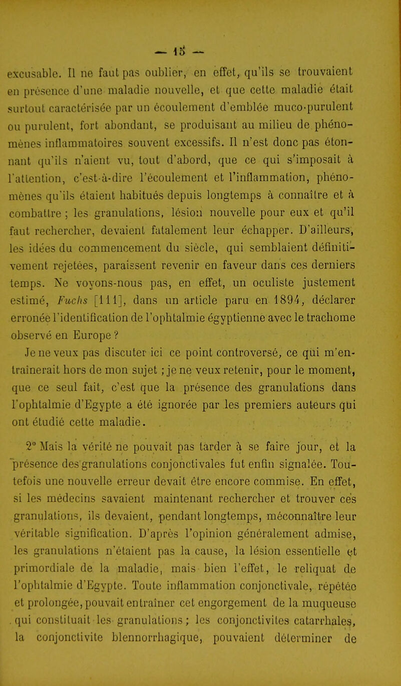 — lo excusable. Il ne faut pas oublier, en effet, qu'ils se trouvaient en présence d'une maladie nouvelle, et que cette maladie était surtout caractérisée par un écoulement d'emblée muco-purulent ou purulent, fort abondant, se produisant au milieu de phéno- mènes inflammatoires souvent excessifs. Il n'est donc pas éton- nant qu'ils n'aient vu, tout d'abord, que ce qui s'imposait à Tatlention, c'est-à-dire l'écoulement et l'inflammation, phéno- mènes qu'ils étaient habitués depuis longtemps à connaître et à combattre ; les granulations, lésion nouvelle pour eux et qu'il faut rechercher, devaient fatalement leur échapper. D'ailleurs, les idées du commencement du siècle, qui semblaient définiti- vement rejetées, paraissent revenir en faveur dans ces derniers temps. Ne voyons-nous pas, en efi'et, un oculiste justement estimé, Fuchs [111], dans un article paru en 1894, déclarer erronée l'identification de l'ophtalmie égyptienne avec le trachome observé en Europe ? Je ne veux pas discuter ici ce point controversé, ce qui m'en- traînerait hors de mon sujet ; jene veux retenir, pour le moment, que ce seul fait, c'est que la présence des granulations dans l'ophtalmie d'Egypte a été ignorée par les premiers auteurs qui ont étudié cette maladie. 2° Mais la vérité ne pouvait pas tarder à se faire jour, et la 'présence des granulations conjonctivales fut enfin signalée. Tou- tefois une nouvelle erreur devait être encore commise. En effet, si les médecins savaient maintenant rechercher et trouver ces granulations, ils devaient, pendant longtemps, mécannaître leur véritable signification. D'après l'opinion généralement admise, les granulations n'étaient pas la cause, la lésion essentielle et primordiale de la maladie, mais bien l'effet, le reliquat de l'ophtalmie d'Egypte. Toute inflammation conjonctivale, répétée et prolongée, pouvait entraîner cet engorgement de la muqueuse qui constituait les-granulations ; les conjonctivites catarrhaleg, la conjonctivite blennorrhagique, pouvaient déterminer de