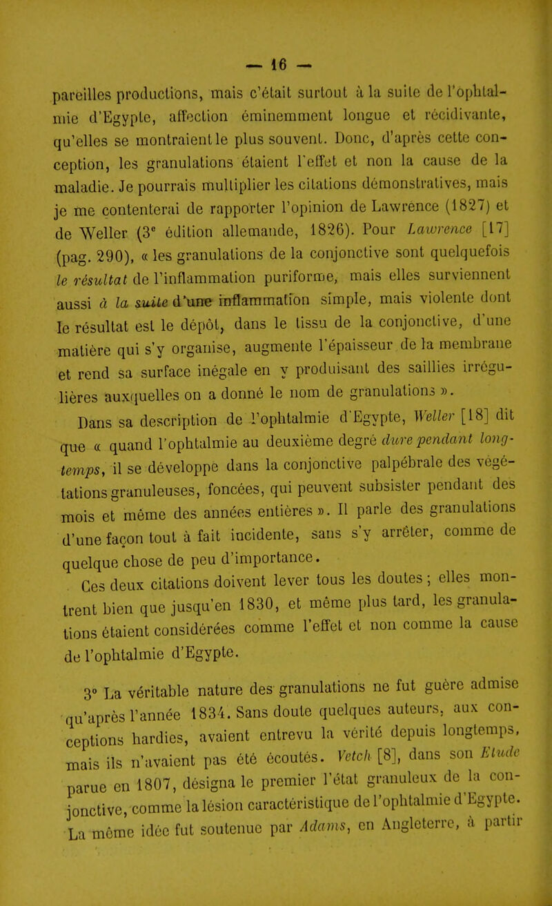 pareilles productions, mais c'était surtout à la suite de l'ophtal- mie d'Egypte, affection éminemment longue et récidivante, qu'elles se montraient le plus souvent. Donc, d'après cette con- ception, les granulations étaient l'effet et non la cause de la maladie. Je pourrais multiplier les citations démonstratives, mais je me contenterai de rapporter l'opinion de Lawrence (1827) et de Weller (3 édition allemande, 1826). Pour Lawrence [17] (pag. 290), « les granulations de la conjonctive sont quelquefois le résultat de l'inflammation puriforme, mais elles surviennent aussi à la suite d'une inflammation simple, mais violente dont le résultat est le dépôt, dans le tissu de la conjonctive, d'une matière qui s'y organise, augmente l'épaisseur de la membrane et rend sa surface inégale en y produisant des saillies irrcgu- lières auxquelles on a donné le nom de granulations ». Dans sa description de l'ophtalmie d'Egypte, Weller [18] dit que a quand l'ophtalmie au deuxième degré dure pendant long- temps, il se développe dans la conjonctive palpébrale des végé- tations granuleuses, foncées, qui peuvent subsister pendant des mois et même des années entières». Il parle des granulations d'une façon tout à fait incidente, sans s'y arrêter, comme de quelque chose de peu d'importance. Ces deux citations doivent lever tous les doutes ; elles mon- trent bien que jusqu'en 1830, et même plus tard, les granula- tions étaient considérées comme l'effet et non comme la cause de l'ophtalmie d'Egypte. 3° La véritable nature des granulations ne fut guère admise qu'après l'année 1834. Sans doute quelques auteurs, aux con- ceptions hardies, avaient entrevu la vérité depuis longtemps, mais ils n'avaient pas été écoutés. Vetcli[Sl dans son Elude parue en 1807, désigna le premier l'état granuleux de la con- jonctive, comme la lésion caractéristique de l'ophtalmie d'Egypte. La môme idée fut soutenue par Adams, en Angleterre, à partn-