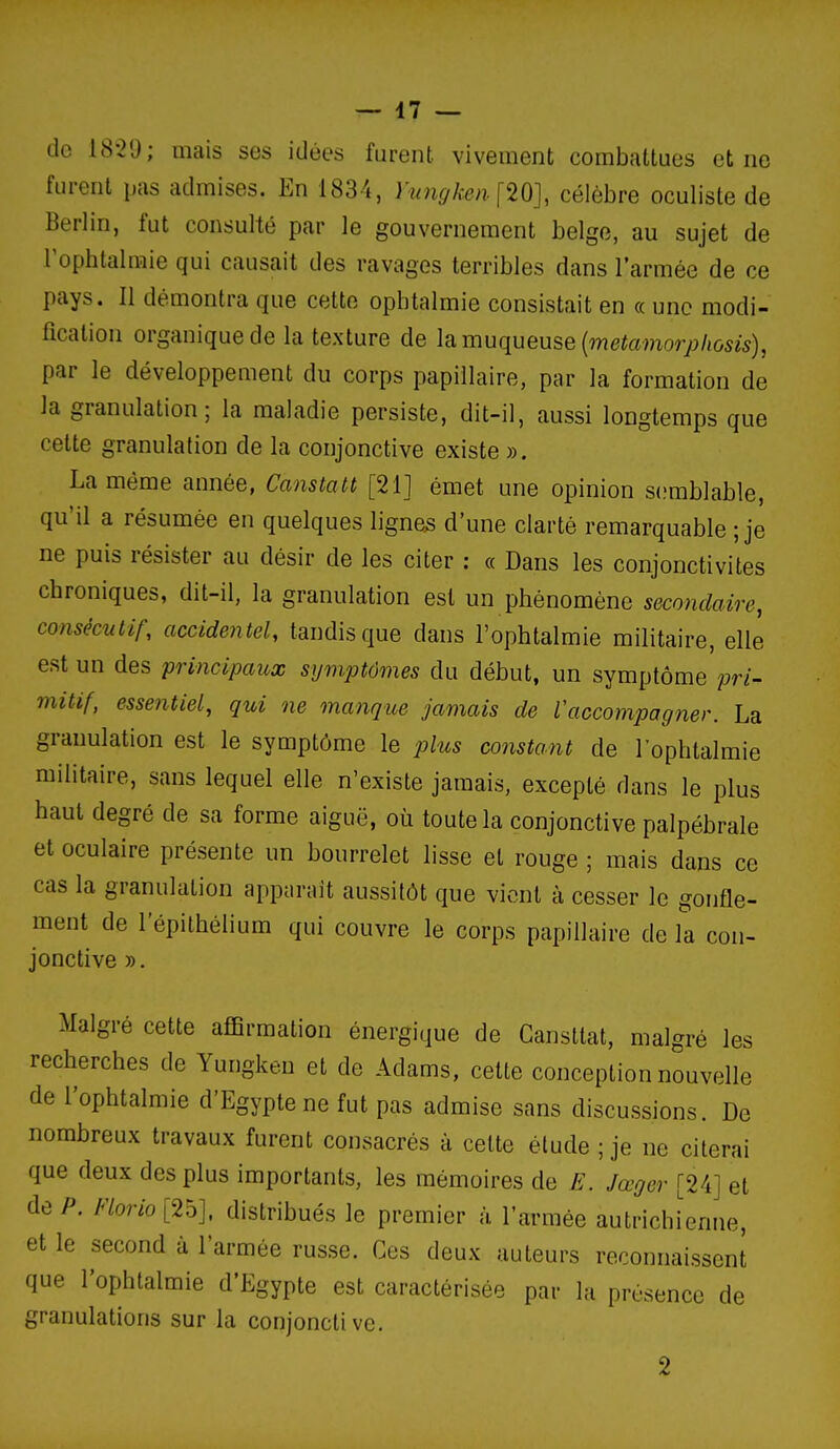 — 47 — de 18-2'J; mais ses idées furent vivement combattues et ne furent pas admises. En 183-4, yungken.\Wl célèbre oculiste de Berlin, fut consulté par le gouvernement belge, au sujet de rophlalmie qui causait des ravages terribles dans l'armée de ce pays. Il démontra que cette ophtalmie consistait en « une modi- fication organique de la texture de \?l muqueuse {metamorphosis), par le développement du corps papiilaire, par la formation de Ja granulation; la maladie persiste, dit-il, aussi longtemps que cette granulation de la conjonctive existe ». La même année, Canstatt [21] émet une opinion s(!mblable, qu'il a résumée en quelques lignes d'une clarté remarquable ; je ne puis résister au désir de les citer : « Dans les conjonctivites chroniques, dit-il, la granulation est un phénomène secondaire, consécutif, accidentel, tandis que dans l'ophtalmie militaire, elle est un des principaux symptômes du début, un symptôme pri- mitif, essentiel, qui ne manque jamais de Vaccompagner. La granulation est le symptôme le plus constant de l'ophtalmie militaire, sans lequel elle n'existe jamais, excepté dans le plus haut degré de sa forme aiguë, où toute la conjonctive palpébrale et oculaire présente un bourrelet lisse et rouge ; mais dans ce cas la granulation apparaît aussitôt que vient à cesser le gonfle- ment de l'épithélium qui couvre le corps papiilaire de la con- jonctive ». Malgré cette affirmation énergique de Cansttat, malgré les recherches de Yungken et de Adams, cette conception nouvelle de l'ophtalmie d'Egypte ne fut pas admise sans discussions. De nombreux travaux furent consacrés à cette élude ; je ne citerai que deux des plus importants, les mémoires de E. Jœger [24] et de P. Florio [25], distribués le premier à l'armée autrichienne, et le second à l'armée russe. Ces deux auteurs reconnaissent que l'ophtalmie d'Egypte est caractérisée par la présence de granulations sur la conjonctive. 2