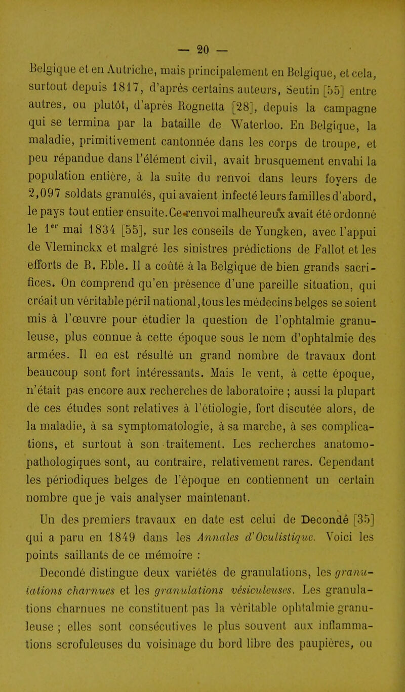 Belgique et en Autriche, mais principalement en Belgique, et cela, surtout depuis 1817, d'après certains auteurs, Seutin [55] entre autres, ou plutôt, d'après Hognetta [28], depuis la campagne qui se termina par la bataille de Waterloo. En Belgique, la maladie, primitivement cantonnée dans les corps de troupe, et peu répandue dans l'élément civil, avait brusquement envahi la population entière, à la suite du renvoi dans leurs foyers de 2,097 soldats granulés, qui avaient infecté leurs familles d'abord, le pays tout entier ensuite. Ge^-envoi malheureux avait été ordonné le 1' mai 1834 [55], sur les conseils de Yungken, avec l'appui de Vleminckx et malgré les sinistres prédictions de Fallot et les efforts de B. Eble. 11 a coûté à la Belgique de bien grands sacri- fices. On comprend qu'en présence d'une pareille situation, qui créait un véritablepéril national, tous les médecins belges se soient mis à l'œuvre pour étudier la question de l'ophtalmie granu- leuse, plus connue à cette époque sous le nom d'ophtalmie des armées. Il en est résulté un grand nombre de travaux dont beaucoup sont fort intéressants. Mais le vent, à cette époque, n'était pas encore aux recherches de laboratoire ; aussi la plupart de ces études sont relatives à l'étiologie, fort discutée alors, de la maladie, à sa symptomalologie, à sa marche, à ses complica- tions, et surtout à son traitement. Les recherches anatomo- pathologiques sont, au contraire, relativement rares. Cependant les périodiques belges de l'époque en contiennent un certain nombre que je vais analyser maintenant. Un des premiers travaux en date est celui de Decondé [35] qui a paru en 1849 dans les Annales d'Oculistique. Voici les points saillants de ce mémoire : Decondé distingue deux variétés de granulations, les granu- lations charnues et les granulations vésicideuses. Les granula- tions charnues no constituent pas la véritable ophtalmie granu- leuse ; elles sont consécutives le plus souvent aux inflamma- tions scrofuleuses du voisinage du bord libre des paupières, ou