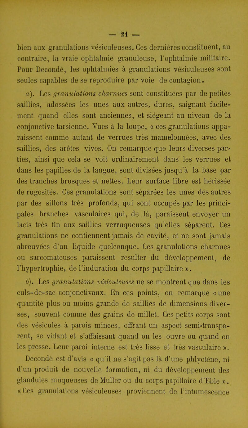 — 24 — bien aux grariukilions vésiculeuses. Ces dernières constituent, au contraire, la vraie ophtalmie granuleuse, l'ophtalmie militaire. Pour Decondé, les ophtalmies à granulations vésiculeuses sont seules capables de se reproduire par voie de contagion. a) . Les gramdations charnues sont constituées par de petites saillies, adossées les unes aux autres, dures, saignant facile- ment quand elles sont anciennes, et siégeant au niveau de la conjonctive tarsienne. Vues à la loupe, « ces granulations appa- raissent comme autant de verrues très mamelonnées, avec des saillies, des arêtes vives. On remarque que leurs diverses par- ties, ainsi que cela se voit ordinairement dans les verrues et dans les papilles de la langue, sont divisées jusqu'à la base par des tranches brusques et nettes. Leur surface libre est hérissée de rugosités. Ces granulations sont séparées les unes des autres par des sillons très profonds, qui sont occupés par les princi- pales branches vasculaires qui, de là, paraissent envoyer un lacis très fin aux saillies verruqueuses qu'elles séparent. Ces granulations ne contiennent jamais de cavité, et ne sont jamais abreuvées d'un liquide quelconque. Ces granulations charnues ou sarcomateuses paraissent résulter du développement, de l'hypertrophie, de l'induration du corps papillaire». b) . Les granulations vésiculeuses ne se montrent que dans les culs-de-sac conjonctivaux. En ces points, on remarque «une quantité plus ou moins grande de saiUies de dimensions diver- ses, souvent comme des grains de millet. Ces petits corps sont des vésicules à parois minces, offrant un aspect semi-transpa- rent, se vidant et s'affaissant quand on les ouvre ou quand on les presse. Leur paroi interne est très lisse et très vasculaire ». Decondé est d'avis « qu'il ne s'agit pas là d'une jjhlyctène, ni d'un produit de nouvelle formation, ni du développement des glandules muqueuses de Muller ou du corps papillaire d'Eble ». «Ces granulations vésiculeuses proviennent de l'intumescence