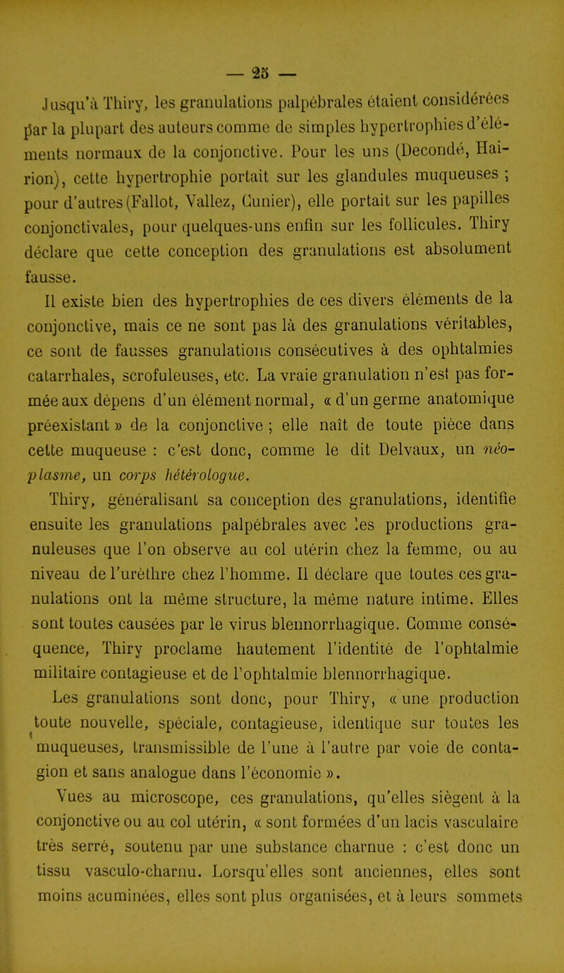 J asqu'à Thiry, les granulations palpébrales étaient considérées par la plupart des auteurs comme de simples hypertrophies d'élé- ments normaux de la conjonctive. Pour les uns (Decondé, Hai- rion), cette hypertrophie portait sur les glandules muqueuses ; pour d'autres(Fallot, Valiez, Cunier), elle portait sur les papilles conjonctivales, pour quelques-uns enfin sur les follicules. Thiry déclare que cette conception des granulations est absolument fausse. Il existe bien des hypertrophies de ces divers éléments de la conjonctive, mais ce ne sont pas là des granulations véritables, ce sont de fausses granulations consécutives à des ophtalmies catarrhales, scrofuleuses, etc. La vraie granulation n'est pas for- mée aux dépens d'un élément normal, ce d'un germe anatomique préexistant » de la conjonctive ; elle naît de toute pièce dans cette muqueuse : c'est donc, comme le dit Delvaux, un néo- plasme, un corps fiétérotogue. Thiry, généralisant sa conception des granulations, identifie ensuite les granulations palpébrales avec les productions gra- nuleuses que l'on observe au col utérin chez la femme, ou au niveau deTurèthre chez l'homme. Il déclare que toutes ces gra- nulations ont la même structure, la môme nature intime. Elles sont toutes causées par le virus blennorrhagique. Gomme consé- quence, Thiry proclame hautement l'identiiè de l'ophtalmie militaire contagieuse et de l'ophtalmie blennorrhagique. Les granulations sont donc, pour Thiry, « une production toute nouvelle, spéciale, contagieuse, identique sur toutes les muqueuses, transmissible de l'une à l'autre par voie de conta- gion et sans analogue dans l'économie ». Vues au microscope, ces granulations, qu'elles siègent à la conjonctive ou au col utérin, a sont formées d'un lacis vasculaire très serré, soutenu par une substance charnue : c'est donc un tissu vasculo-charnu. Lorsqu'elles sont anciennes, elles sont moins acuminées, elles sont plus organisées, et à leurs sommets