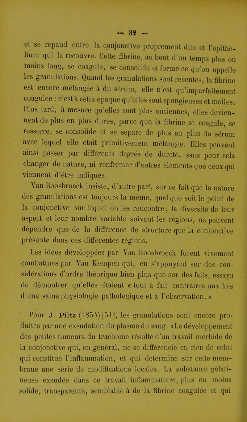 el se répand entre la conjonctive proprement dite et lepithé- liura qui la recouvre. Cette fibrine, au bout d'un temps plus ou moins long, se coagule, se consolide et forme ce qu'on appelle les granulations. Quand les granulations sont récentes, la fibrine est encore mélangée à du sérum, elle n'est qu'imparfaitement coagulée : c'est à celte époque qu'elles sont spongieuses et molles. Plus tard, à mesure qu'elles sont plus anciennes, elles devien- nent de plus en plus dures, parce que la fibrine se coagule, se resserre, se consolide et se sépare de plus en plus du sérum avec lequel elle était primitivement mélangée. Elles peuvent ainsi passer par différents degrés de dureté, sans pour cela changer de nature, ni renfermer d'autres éléments que ceux qui viennent d'être indiqués. Van Roosbroeck insiste, d'autre part, sur ce fait que la nature des granulations est toujour.s la même, quel que soit le point de la conjonctive sur lequel on les rencontre; la diversité de leur aspect et leur nombre variable suivant les régions, ne peuvent dépendre que de la différence de structure que la conjonctive présente dans ces différentes régions. Les idées développées par Van Roosbroeck furent vivement combattues par Van Kempen qui, en s'appuyant sur des con- sidérations d'ordre théorique bien plus que sur des faits, essaya de démontrer qu'elles étaient « tout à fait contraires aux lois d'une saine physiologie pathologique et à l'observation. » Pour J. Piltz (1854) [51], les granulations sont encore pro- duites par une exsudation du plasma du snng. «Le développement des petites tumeurs du trachome résulte d'un travail morbide de la conjonctive qui, en général, ne se différencie en rien de celui qui constitue l'inflammation, et qui détermine sur cette mem- brane une série de modifications locales. La substance gélati- neuse exsudée dans ce travail inflammatoire, plus ou moins solide, transparente, semblable à de la fibrine coagulée et qui