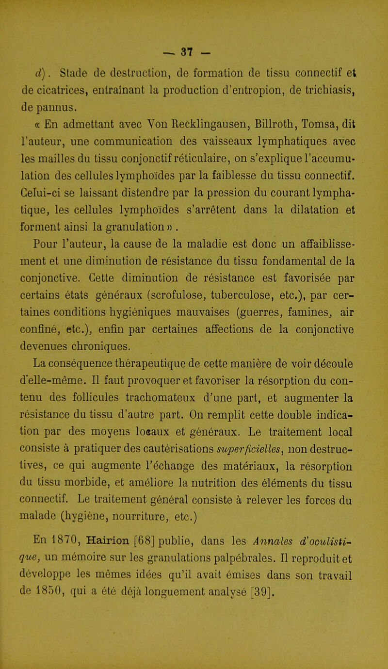 d). Stiide de destruction, de formation de tissu connectif et de cicatrices, entraînant la production d'entropion, de trichiasis, de pannus. « En admettant avec Von Recklingausen, Billroth, Tomsa, dit l'auteur, une communication des vaisseaux lymphatiques avec les mailles du tissu conjonctif réticulaire, on s'explique l'accumu- lation des cellules lymphoïdes par la faiblesse du tissu connectif. Celui-ci se laissant distendre par la pression du courant lympha- tique, les cellules lymphoïdes s'arrêtent dans la dilatation et forment ainsi la granulation » . Pour l'auteur, la cause de la maladie est donc un affaiblisse- ment et une diminution de résistance du tissu fondamental de la conjonctive. Cette diminution de résistance est favorisée par certains états généraux (scrofulose, tuberculose, etc.), par cer- taines conditions hygiéniques mauvaises (guerres, famines, air confiné, etc.), enfin par certaines affections de la conjonctive devenues chroniques. La conséquence thérapeutique de cette manière de voir découle d'elle-même. Il faut provoquer et favoriser la résorption du con- tenu des follicules trachomateux d'une part, et augmenter la résistance du tissu d'autre part. On remplit cette double indica- tion par des moyens lo«aux et généraux. Le traitement local consiste à pratiquer des cautérisations superficielles, non destruc- tives, ce qui augmente l'échange des matériaux, la résorption du tissu morbide, et améliore la nutrition des éléments du tissu connectif. Le traitement général consiste à relever les forces du malade (hygiène, nourriture, etc.) En 1870, Hairion [68] publie, dans les Annales d'oculisti^ que, un mémoire sur les granulations palpébralcs. Il reproduit et développe les mêmes idées qu'il avait émises dans son travail de 1850, qui a été déjà longuement analysé [39].