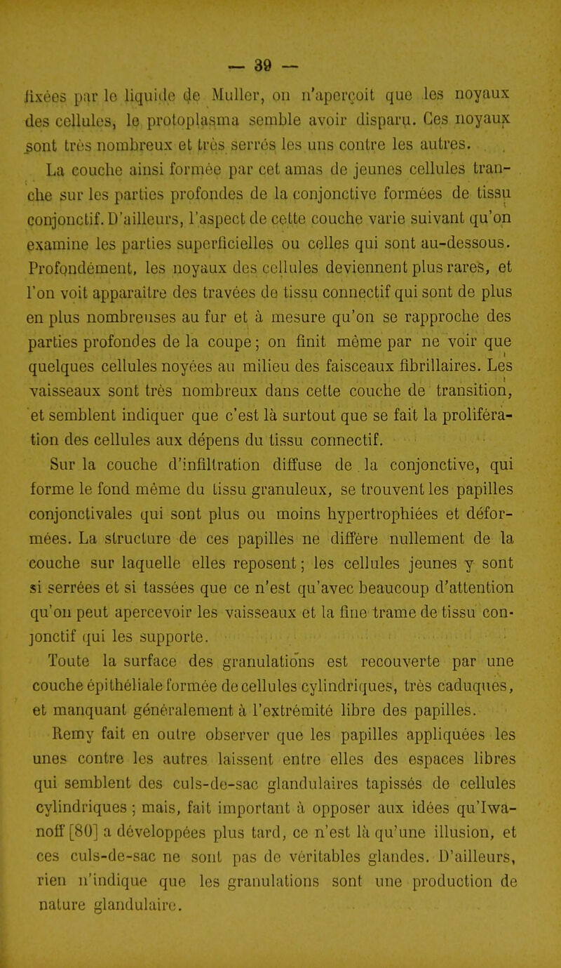 iixées par le liquide 4e Mullcr, ou u'apcrçoit que les noyaux des cellules, le protoplasma semble avoir disparu. Ces noyaux ^ont très nombreux et très serrés les uns contre les autres. La couche ainsi formée par cet amas de jeunes cellules tran- che sur les parties profondes de la conjonctive formées de tissu conjonclif. D'ailleurs, l'aspect de cette couche varie suivant qu'on examine les parties superficielles ou celles qui sont au-dessous. Profondément, les noyaux des cellules deviennent plus rares, et l'on voit apparaître des travées de tissu connectif qui sont de plus en plus nombreuses au fur et à mesure qu'on se rapproche des parties profondes de la coupe ; on finit même par ne voir que quelques cellules noyées au milieu des faisceaux flbrillaires. Les vaisseaux sont très nombreux dans cette couche de transition, et semblent indiquer que c'est là surtout que se fait la proliféra- tion des cellules aux dépens du tissu connectif. Sur la couche d'infiltration diffuse de . la conjonctive, qui forme le fond même du tissu granuleux, se trouvent les papilles conjonctivales qui sont plus ou moins hypertrophiées et défor- mées. La structure de ces papilles ne diffère nullement de la couche sur laquelle elles reposent ; les cellules jeunes y sont si serrées et si tassées que ce n'est qu'avec beaucoup d'attention qu'on peut apercevoir les vaisseaux et la fine trame de tissu con- jonctif qui les supporte. Toute la surface des granulatio'ns est recouverte par une couche épilhéliale formée de cellules cylindriques, très caduques, et manquant généralement à l'extrémité libre des papilles. Remy fait en outre observer que les papilles appliquées les unes contre les autres laissent entre elles des espaces libres qui semblent des culs-de-sac glandulaires tapissés de cellules cylindriques ; mais, fait important à opposer aux idées qu'Iwa- noff [80] a développées plus tard, ce n'est là qu'une illusion, et ces culs-de-sac ne sont pas de véritables glandes. D'ailleurs, rien n'indique que les granulations sont une production de nature glandulaire.