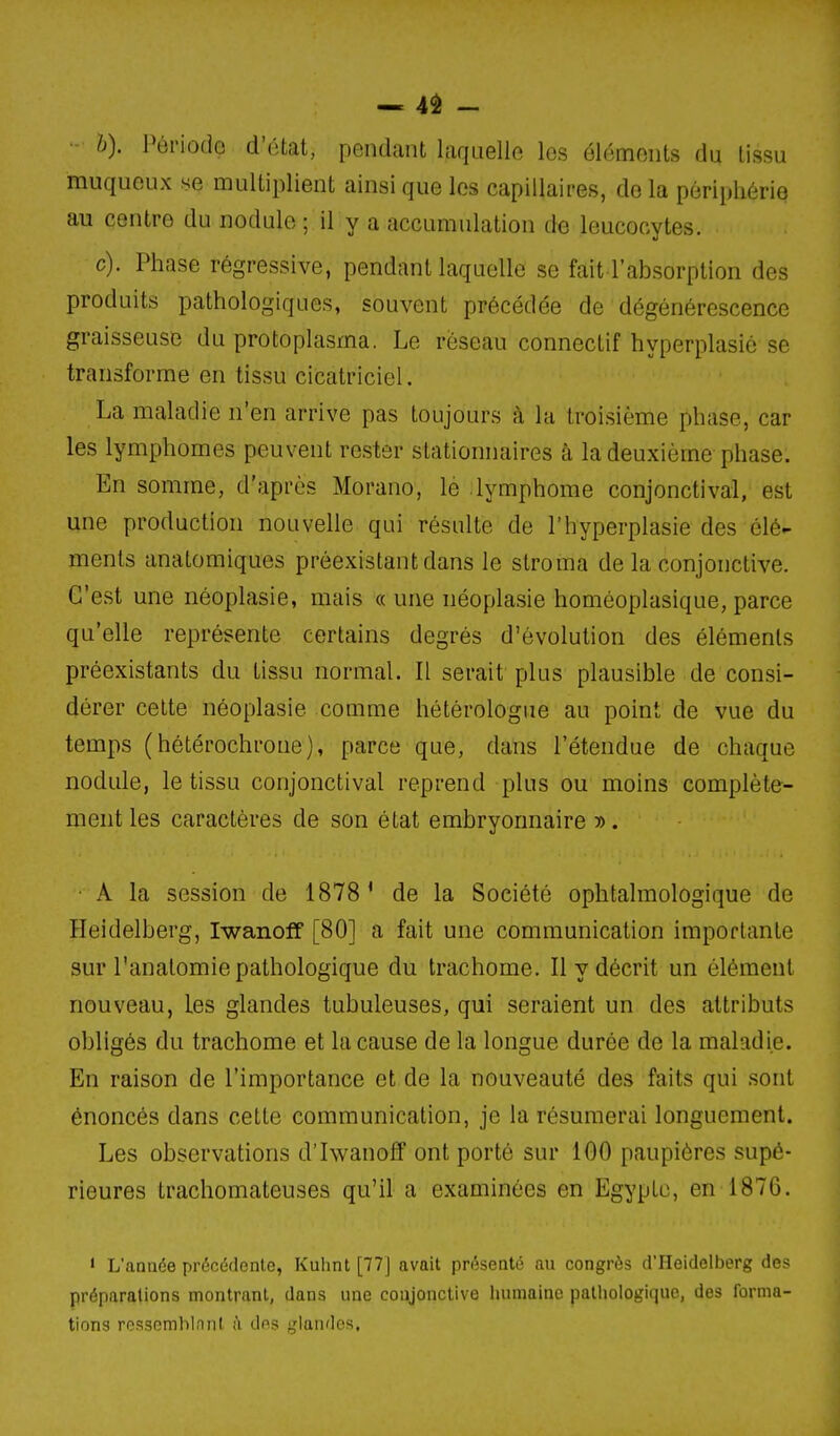 — 4é - - h). Période d'état, pendant laquelle les élo;ments du tissu muqueux se multiplient ainsi que les capillaires, delà périphérie au centre du nodule ; il y a accumulation de leucocytes. c). Phase régressive, pendant laquelle se fait l'absorption des produits pathologiques, souvent précédée de dégénérescence graisseuse du protoplasma. Le réseau connectif hyperplasié se transforme en tissu cicatriciel. La maladie n'en arrive pas toujours à la troisième phase, car les lymphomes peuvent rester slationnaires à la deuxième phase. En somme, d'après Morano, le lymphome conjonctival, est une production nouvelle qui résulte de l'hyperplasié des élé- ments anatomiques préexistant dans le stroma de la conjonctive. G'est une néoplasie, mais « une néoplasie homéoplasique, parce qu'elle représente certains degrés d'évolution des éléments préexistants du tissu normal. Il serait plus plausible de consi- dérer cette néoplasie comme hétérologne au point de vue du temps (hétérochroue), parce que, dans l'étendue de chaque nodule, le tissu conjonctival reprend plus ou moins complète- ment les caractères de son état embryonnaire ». ■ A la session de 1878' de la Société ophtalmologique de Heidelberg, Iwanoff [80] a fait une communication importante sur l'analomie pathologique du trachome. Il y décrit un élément nouveau, les glandes tubuleuses, qui seraient un des attributs obligés du trachome et la cause de la longue durée de la maladie. En raison de l'importance et de la nouveauté des faits qui sont énoncés dans cette communication, je la résumerai longuement. Les observations d'Iwanoff ont porté sur 100 paupières supé- rieures trachomateuses qu'il a examinées en Egypte, en 1876. ' L'année précédente, Kuhnt [77J avait présenté au congrès d'IIeidelberg des préparations montrant, dans une conjonctive humaine pathologique, des forma- tion'^ rn?^somblnnt à dos ;jlaiidos,