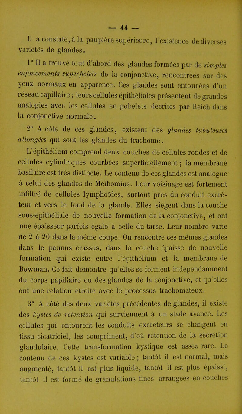 Il a constaté, à la paupière supérieure, l'existence de diverses variétés de glandes. IMl a trouvé tout d'abord des glandes formées par de simples enfoncements superficiels do la conjonctive, rencontrées sur des yeux normaux en apparence. Ces glandes sont entourées d'un réseau capillaire ; leurs cellules épithéliales présentent de grandes analogies avec les cellules en gobelets décrites par Reich dans la conjonctive normale. 2 A côté de ces glandes, existent des glandes tubuleuses allongées qui sont les glandes du trachome. L'épithélium comprend deux couches de cellules rondes et de cellules cylindriques courbées superficiellement ; la membrane basilaire est très distincte. Le contenu de ces glandes est analogue à celui des glandes de Meibomius. Leur voisinage est fortement infiltré de cellules lymphoïdes, surtout près du conduit excré- teur et vers le fond de la glande. Elles siègent dans la couche sous-épithéliale de nouvelle formation de la conjonctive, et ont une épaisseur parfois égale à celle du tarse. Leur nombre varie de 2 à 20 dans la même coupe. On rencontre ces mômes glandes dans le paunus crassus, dans la couche épaisse de nouvelle formation qui existe entre l'épithélium et la membrane de Bowman. Ce fait démontre qu'elles se forment indépendamment du corps papillaire ou des glandes de la conjonctive, et qu'elles ont une relation étroite avec le processus trachomateux. 3 A côté des deux variétés précédentes de glandes, il existe des kystes de rétention qui surviennent à un stade avancé. Les cellules qui entourent les conduits excréteurs se changent en tissu cicatriciel, les compriment, d'où rétention de la sécrétion glandulaire. Cette transformation kystique est assez rare. Le contenu de ces kystes est variable ; tantôt il est normal, mais augmenté, tantôt il est plus liquide, tantôt il est plus épaissi, tantôt il est formé de granulations fines arrangées en couches