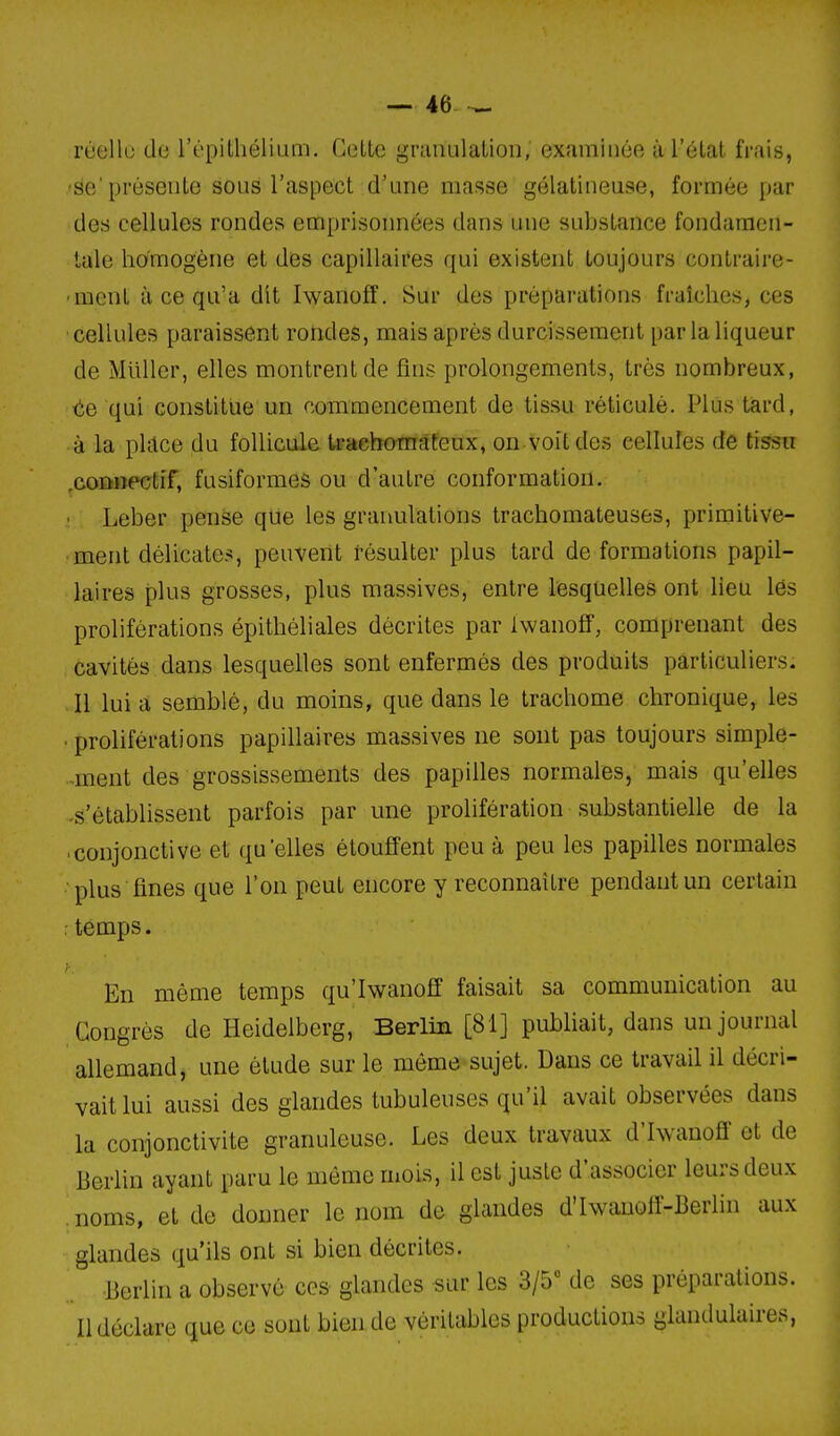 rtjellu do l'épithélium. Cette granulation, examinée à l'état frais, 'se'présente sous l'aspect d'une masse gélatineuse, formée par des cellules rondes emprisonnées dans une substance fondamen- tale homogène et des capillaires qui existent toujours contraire- ment à ce qu'a dit Iwanofî. Sur des préparations fraîches, ces cellules paraissent rondes, mais après durcissement par la liqueur de Millier, elles montrent de fins prolongements, très nombreux, te qui constitue un commencement de tissu réticulé. Plus tard, à la place du follicule traehomateux, on voit des cellules de tissu .coDiîPCtîf, fusiformes ou d'autre conformation. • Leber pense que les granulations trachomateuses, primitive- ment délicates, peuvent résulter plus tard de formations papil- laires plus grosses, plus massives, entre lesquelles ont lieu lés proliférations épithéliales décrites par Iwanoff, comprenant des cavités dans lesquelles sont enfermés des produits particuliers. Il lui a semblé, du moins, que dans le trachome chronique, les • proliférations papillaires massives ne sont pas toujours simple- ment des grossissements des papilles normales, mais qu'elles .s'établissent parfois par une prolifération substantielle de la ■ conjonctive et qu'elles étouffent peu à peu les papilles normales plus fines que l'on peut encore y reconnaître pendant un certain : temps. En même temps qu'Iwanoff faisait sa communication au Congrès de Heidelberg, Berlin [81] pubhait, dans un journal allemand, une étude sur le môme-sujet. Dans ce travail il décri- vait lui aussi des glandes tubuleuses qu'il avait observées dans la conjonctivite granuleuse. Les deux travaux d'hvanoff et de Berlin ayant paru le même mois, il est juste d'associer leurs deux noms, et de donner le nom de glandes d'hvauolf-Berlin aux glandes qu'ils ont si bien décrites. Berlin a observé ces glandes sur les 3/5° de ses préparations. Il déclare que ce sont bien de véritables productions glandulaires,