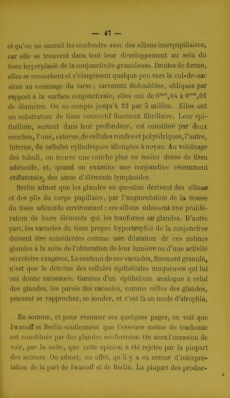 et qu'on ne saurait les confondre avec des sillons inlerpapillaires, car elle se trouvent dans tout leur développement au sein du tissu hyperplasié de la conjonctivite granuleuse. Droites de forme, elles se recourbent et s'élargissent quelque peu vers le cul-de-sac situé au voisinage du tarse ; rarement dédoublées, obliques par rapport à la surface conjonctivale, elles ont de 0,04 à 0'^,0i de diamètre. On en compte jusqu'à 22 par 5 millim.. Elles ont un substratum de tissu connectif finement fibrillaire. Leur épi- thélium, surtout dans leur profondeur, est constitué par deux couches, l'une, externCjde cellules rondes et polyédriques,l'autre, interne, de cellules cylindriques allongées à noyau. Au voisinage des tubuli, on trouve une couche plus ou moins dense de tissu adénoïde, et, quand on examine une conjonctive récemment enflammée_^ des amas d'éléments lymphoïdes. Berlin admet que les glandes en question dérivent des sillons et des plis du corps papillaire, par l'augmentation de la masse du tissu adénoïde environnant : ces sillons subissent une prolifé- ration de leurs éléments qui les tranforme en glandes. D'autre part, les vacuoles du tissu propre hypertrophié de la conjonctive doivent être considérées comme une dilatation de ces mômes glandes à la suite de l'obturation de leur lumière ou d'une activité sécrétoire exagérée. Le contenu de ces vacuoles, finement granulé, n'est que le détritus des cellules épithéhales muqueuses qui lui ont donné naissance. Garnies d'un épithélium analogue à celui des glandes, les parois des vacuoles, comme celles des glatides, peuvent se rapprocher, se souder, et c'est là un mode d'atrophie. En somme, et pour résumer ces quelques pages, on voit que Iwanoff et Berlin soutiennent que l'essence même du trachome est constituée par des glandes néoformées. On aura l'occasion de voir, par la suite, que celte opinion a été rejetée par la plupart des apUîurs. On admet, en effet, qu'il y a eu erreur d'interpré- talion du la [)ai-l de Iwanofl et de Berlin. La plupart des produc-