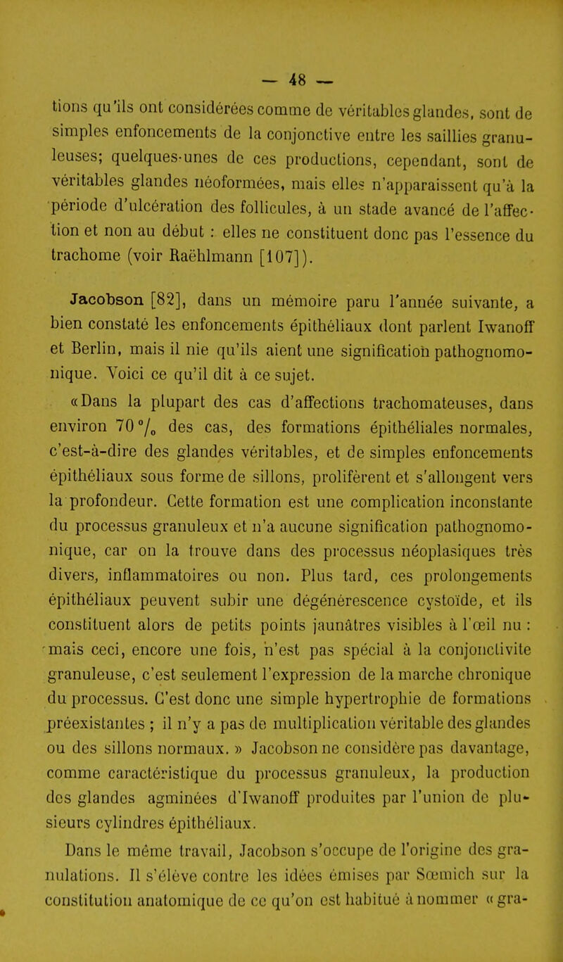 lions qu'ils ont considérées comme de véritables glandes, sont de simples enfoncements de la conjonctive entre les saillies granu- leuses; quelques-unes de ces productions, cependant, sont de véritables glandes néoformées, mais elles n'apparaissent qu'à la période d'ulcération des follicules, à un stade avancé de l'aflFec- lion et non au début : elles ne constituent donc pas l'essence du trachome (voir Raëhlmann [107]), Jacobson [82], dans un mémoire paru l'année suivante, a bien constaté les enfoncements épithéliaux dont parlent Iwanoff et Berlin, mais il nie qu'ils aient une signification pathognomo- nique. Yoici ce qu'il dit à ce sujet. «Dans la plupart des cas d'affections trachomateuses, dans environ 70 7» des cas, des formations épithéliales normales, c'est-à-dire des glandes véritables, et de simples enfoncements épithéliaux sous forme de sillons, prolifèrent et s'allongent vers la profondeur. Cette formation est une complication inconstante du processus granuleux et n'a aucune signification patliognomo- iiique, car on la trouve dans des processus néoplasiques très divers, inflammatoires ou non. Plus tard, ces prolongements épithéliaux peuvent subir une dégénérescence cystoïde, et ils constituent alors de petits points jaunâtres visibles à l'œil nu : mais ceci, encore une fois, n'est pas spécial à la conjonctivite granuleuse, c'est seulement l'expression de la marche chronique du processus. C'est donc une simple hypertrophie de formations préexistantes ; il n'y a pas de multiplication véritable des glandes ou des sillons normaux. » Jacobson ne considère pas davantage, comme caractéristique du processus granuleux, la production des glandes agminées d'IwanofF produites par l'union de plu- sieurs cylindres épithéliaux. Dans le même travail, Jacobson s'occupe de l'origine des gra- nulations. Il s'élève contre les idées émises par Sœmich sur la constitution anatomique de ce qu'on est habitué à nommer «gra-