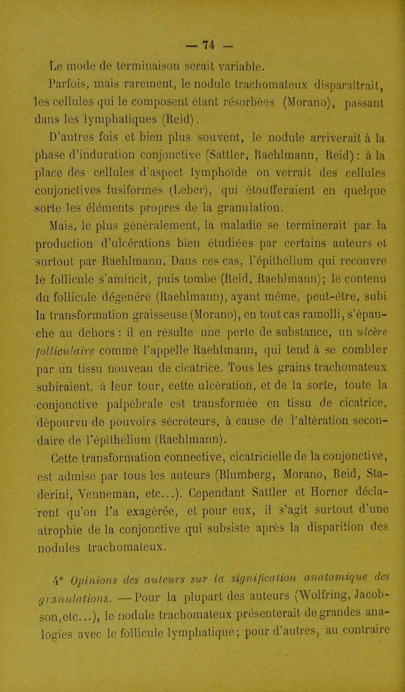 Le mode de Lormiiuiisoii serait variable. Parfois, mais rarement, le nodule trachomateux disparaîtrait, les cellLiles qui le composent étant résorbées (Morano), passant dans les lymphatiques (Reid). D'autres fois et bien plus souvent, le nodule arriverait à la phase d'induration conjonctive (Sattler, Raehlmann, Reid): à la place des cellules d'aspect lymphoïde on verrait des ceRules conjonctives fusiformes (Leber), qui étoufferaient en quelque sorte les éléments propres de la granulation. Mais, le plus généralement, la maladie se terminerait par la production d'ulcérations bien étudiées par certains auteurs et surtout par Raehlmann. Dans ces cas, l'épithélium qui recouvre le follicule s'amincit, puis tombe (Reid, Raehlmann); le contenu du follicule dégénéré (Raehlmann), ayant même, peut-être, subi la transformation graisseuse (Morano), en tout cas ramolli, s'épan- che au dehors : il en résulte une perte de substance, un ulcère folliculaire comme l'appelle Raehlmann, qui tend à se combler par un tissu nouveau de cicatrice. Tous les grains trachomateux subiraient, à leur tour, cette ulcération, et de la sorte, toute la •conjonctive palpébrale est transformée en tissu de cicatrice, dépourvu de pouvoirs sécréteurs, à cause de l'altération secon- daire de l'épithélium (Raehlmann). Cette transformation connective, cicatricielle de la conjonctive, est admise par tous les auteurs (Blumberg, Morano, Reid, Sta- derini, Venneman, etc.). Cependant Sattler et Horner décla- rent qu'on l'a exagérée, et pour eux, il s'agit surtout d'une atrophie delà conjonctive qui subsiste après la disparition des nodules trachomateux. 4 Opinions des auteurs sur la signilication anatomiquc des granulations. —Pour la plupart des auteurs (Wolfring, Jacob- son,etc.), le nodule trachomateux présenterait de grandes ana- lo-ies avec le follicule lymphatique; pour d'autres, au contraire