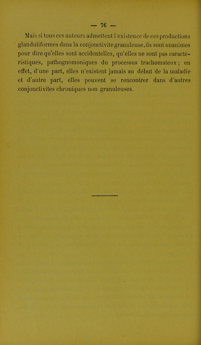 Mais si lousces auteurs admellont l'exislence de ces productions glanduiiformes dans la conjonctivite granuleuse, ils sont unanimes pour dire qu'elles sont accidentelles, qu'elles ne sont pas caracté- ristiques, pathognomoniques du processus trachomateux ; en effet, d'une part, elles n'existent jamais au début de la maladie et d'autre part, elles peuvent se rencontrer dans d'autres conjonctivites chroniques non granuleuses.