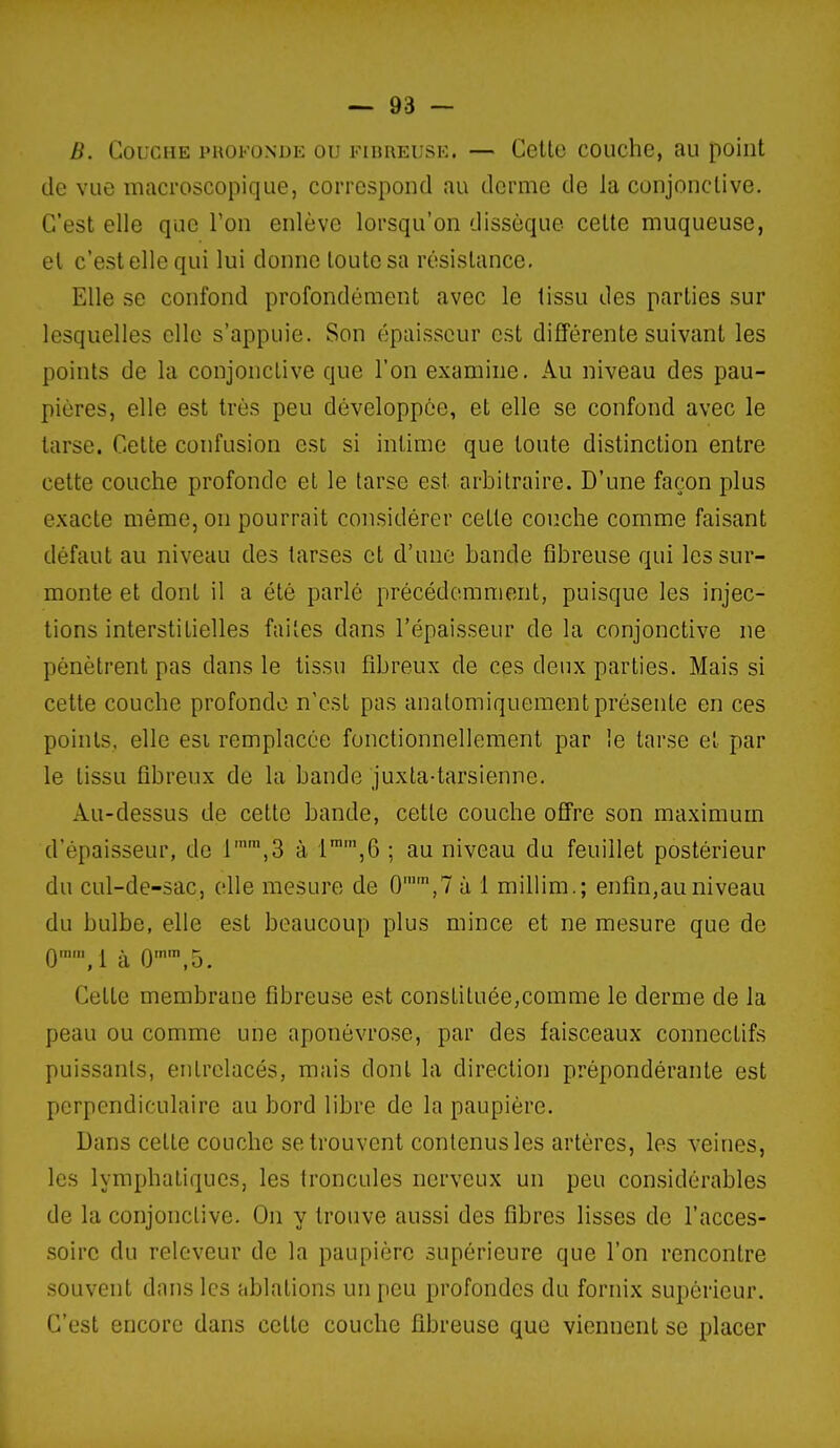 B. Couche profonde ou fibreuse. — Celte couche, au point de vue macroscopique, correspond au derme de la conjonctive. C'est elle que Ton enlève lorsqu'on dissèque cette muqueuse, el c'est elle qui lui donne toute sa résistance. Elle se confond profondément avec le tissu des parties sur lesquelles elle s'appuie. Son épaisseur est différente suivant les points de la conjonctive que l'on examine. Au niveau des pau- pières, elle est très peu développée, et elle se confond avec le larse. Celte confusion est si intime que toute distinction entre celte couche profonde et le tarse est arbitraire. D'une façon plus exacte même, on pourrait considérer cette couche comme faisant défaut au niveau des tarses et d'une bande fibreuse qui les sur- monte et dont il a été parlé précédemment, puisque les injec- tions interstitielles faites dans l'épaisseur de la conjonctive ne pénètrent pas dans le tissu fibreux de ces deux parties. Mais si cette couche profonde n'est pas anatomiquement présente en ces points, elle est remplacée fonctionnellement par le tarse et par le tissu fibreux de la bande juxta-tarsienne. Au-dessus de cette bande, cette couche ofi're son maximum d'épaisseur, de r\3 à 1,6 ; au niveau du feuillet postérieur du cul-de-sac, elle mesure de 0,7 à 1 millim,; enfin,au niveau du bulbe, elle est beaucoup plus mince et ne mesure que de 0,1 à 0'',5. Cette membrane fibreuse est constituée,comme le derme de la peau ou comme une aponévrose, par des faisceaux connectifs puissants, entrelacés, mais dont la direction prépondérante est perpendiculaire au bord libre de la paupière. Dans cette couche se trouvent contenus les artères, les veines, les lymphatiques, les troncules nerveux un peu considérables de la conjonctive. On y trouve aussi des fibres lisses de l'acces- soire du releveur de la paupière supérieure que l'on rencontre souvent dans les ablations un peu profondes du fornix supérieur. C'est encore dans celle couche fibreuse que viennent se placer