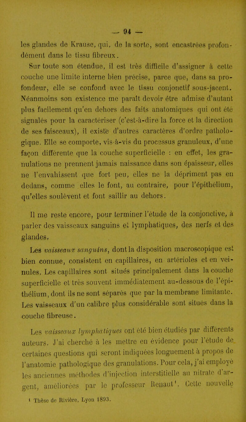 les glandes de Krause, qui, de la Borto, sont encaslpôes profon- dément dans le tissu fibreux. Sur toute son étendue, il est très difficile d'assigner à celte couche une limite interne bien précise, parce que, dans sa pro- fondeur, elle se confond avec le tissu conjonctif sous-jacent. Néanmoins son existence me paraît devoir être admise d'autant plus facilement qu'en dehors des faits anatomiques qui ont été signalés pour la caractériser (c'est-à-dire la force et la direction de ses faisceaux), il existé d'autres caractères d'ordre patholo- gique. Elle se comporte, vis-à-vis du processus granuleux, d'une façon différente que la couche superficielle : en efl'et, les gra- nulations ne prennent jamais naissance dans son épaisseur, elles ne l'envahissent que fort peu, elles ne la dépriment pas en dedans, comme elles le font, au contraire, pour l'épithélium, qu'elles soulèvent et font saillir au dehors. Il me reste encore, pour terminer l'étude de la conjonctive, à parler des vaisseaux sanguins et lymphatiques, des nerfs et des glandes. Les vaisseaux sanguins, dont la disposition macroscopique est bien connue, consistent en capillaires, en artérioles et en vei- nules. Les capillaires sont situés principalement dans la couche superficielle et très souvent immédiatement au-dessous de l'épi- thélium, dont ils ne sont séparés que par la membrane limitante. Les vaisseaux d'un calibre plus considérable sont situés dans la couche fibreuse. Les vaisseaux lymphatiques ont été bien étudiés par différents auteurs. J'ai cherché à les mettre en évidence pour l'étude de certaines questions qui seront indiquées longuement à propos de l'anatomie pathologique des granulations. Pour cela, j'ai employé les anciennes méthodes d'injpction interstitielle au nitrate d'ar- gent, améliorées par le professeur llcnaut'. Cette nouvelle 1 Thèse de Rivière, Lyou 1893.