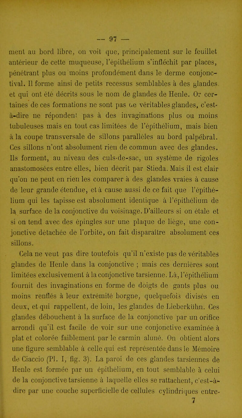 meiil au bord libre, on voit que, principalement sur le feuillet antérieur de cette muqueuse, l'épithélium s'infléchit par places, pénétrant plus ou moins profondément dans le derme conjonc- tival. Il forme ainsi de petits recessus semblables à des glandes, et qui ont été décrits sous le nom de glandes de Henle. Or cer- taines de ces formations ne sont pas ae véritables glandes, c'est- à-dire ne répondeni pas à des invaginations plus ou moins lubuleuses mais en tout cas limitées de l'épithélium, mais bien à la coupe transversale de sillons parallèles au bord palpébral. Ces sillons n'ont absolument rien de commun avec des glandes. Ils forment, au niveau des culs-de-sac, un système de rigoles anastomosées entre elles, bien décrit par Stieda. Mais il est clair qu'on ne peut en rien les comparer à des glandes vraies à cause de leur grande étendue, et à cause aussi de ce fait que l'épithé- lium qui les tapisse est absolument identique à l'épithélium de la surface de la conjonctive du voisinage. D'ailleurs si on étale et si on tend avec des épingles sur une plaque de liège, une con- jonctive détachée de l'orbite, on fait disparaître absolument ces sillons. Cela ne veut pas dire toutefois qu'il n'existe pas de véritables glandes de Henle dans la conjonctive ; mais ces dernières sont limitées exclusivement à la conjonctive tarsienne. Là, l'épithélium fournit des invaginations en forme de doigts de gants plus ou moins renflés à leur extrémité borgne, quelquefois divisés en deux, et qui rappellent, de loin, les glandes de Liebcrkiihn. Ces glandes débouchent à la surface de la conjonctive par un orifice arrondi qu'il est facile de voir sur une conjonctive examinée à plat et colorée faiblement par le carmin aluné. On obtient alors une figure semblable à celle qui est représentée dans le Mémoire de Ciaccio (Pl. I, fig. 3). La paroi de ces glandes tarsiennes de Henle est formée par un épithélium, en tout semblable à celui de la conjonctive tarsienne à laquelle elles se rattachent, c'est-à- dire par une couche superficielle de cellules cylindriciues entre- 7