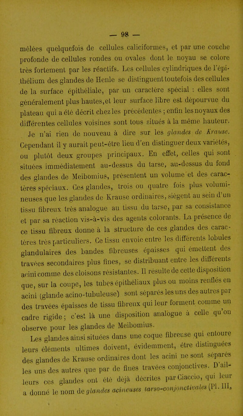 mêlées quelquefois de cellules caliciformes, et par une couche profonde de cellules rondes ou ovales dont le noyau se colore très fortement par les réactifs. Les cellules cylindriques de l'épi- .thélium des glandes de Henle se distinguent toutefois des cellules de la surface épithéliale, par un caractère spécial : elles sont généralement plus hautes,et leur surface libre est dépourvue du plateau qui a été décrit chez les précédentes ; enfin les noyaux des différentes cellules voisines sont tous situés à la même hauteur. Je n'ai rien de nouveau à dire sur les glandes de Krause. Cependant il y aurait peut-être lieu d'en distinguer deux variétés, ou plutôt deux groupes principaux. En effet, celles qui sont situées immédiatement au-dessus du tar.se, au-dessus du fond des glandes de Meibomius, présentent un volume et des carac- tères spéciaux. Ces glandes, trois ou quatre fois plus volumi- neuses que les glandes de Krause ordinaires, siègent au sein d'un tissu fibreux très analogue au tissu du tarse, par sa consistance et par sa réaction vis-à-vis des agents colorants. La présence de ce tissu fibreux donne à la structure de ces glandes des carac- tères très particuliers. Ce tissu envoie entre les différents lobules glandulaires des bandes fibreuses épaisses qui émettent des travées secondaires plus fines, se distribuant entre les différents acini comme des cloisons résistantes. Il résulte de cette disposition que, sur la coupe, les tubes épithéliaux plus ou moins renflés en acini (glande acino-tubuleuse) sont séparés les uns des autres par des travées épaisses de tissu fibreux qui leur forment comme un cadre rigide ; c'est là une disposition analogue à celle qu'on observe pour les glandes de Meibomius. Les glandes ainsi situées dans une coque fibreuse qui entoure leurs éléments ultimes doivent, évidemment, être distinguées des glandes de Krause ordinaires dont les acini ne sont sépares les uns des autres que par de fines travées conjonctives. D ail- leurs ces glandes ont été déjà décrites par Ciaccio .p^. leur a donné le nom deglandes acineusos tarso-conjonctwales {\ l. m,