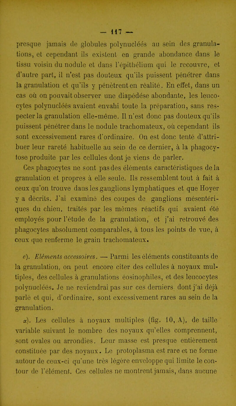 presque jamais de globules polyiiucléés au sein des granula- tions, et cependant ils existent en grande abondance dans le tissu voisin du nodule et dans l'épithélium qui le recouvre, et d'autre part, il n'est pas douteux qu'ils puissent pénétrer dans la granulation et qu'ils y pénètrent en réalité. En elfet, dans un cas où on pouvait observer une diapédése abondante, les leuco- cytes polynucléés avaient envahi toute la préparation, sans res- pecter la granulation elle-même. Il n'est donc pas douteux qu'ils puissent pénétrer dans le nodule trachomateux, où cependant ils sont excessivement rares d'ordinaire. On est donc tenté d'attri- buer leur rareté habituelle au sein de ce dernier, à la phagocy- tose produite par les cellules dont je viens de parler. Ces phagocytes ne sont pas des éléments caractéristiques delà granulation et propres à elle seule. Ils ressemblent tout à fait à ceux qu'on trouve dans les ganglions lymphatiques et que Hoyer y a décrits. J'ai examiné des coupes de ganglions mésentéri- ques du chien, traités par les mômes réactifs qui avaient été employés pour l'étude de la granulation, et j'ai retrouvé des phagocytes absolument comparables, à tous les points de vue, à ceux (|ue renferme le grain trachomateux. e). Eléments accessoires. — Parmi les éléments constituants de la granulation, on peut encore citer des cellules à noyaux mul- tiples, des cellules à granulations éosinophiles, et des leucocytes polynucléés. Je ne reviendrai pas sur ces derniers dont j'ai déjà parlé et qui, d'ordinaire, sont excessivement rares au sein de la granulation. a). Les cellules à noyaux multiples (fig. 10, A), de taille variable suivant le nombre des noyaux qu'elles comprennent, sont ovales ou arrondies. Leur masse est presque entièrement constituée par des noyaux. Le protoplasma est rare et ne forme autour de ceux-ci qu'une très légère enveloppe qui limite le con- tour de l'élément. Ces cellules ne montrent jamais, dans aucune