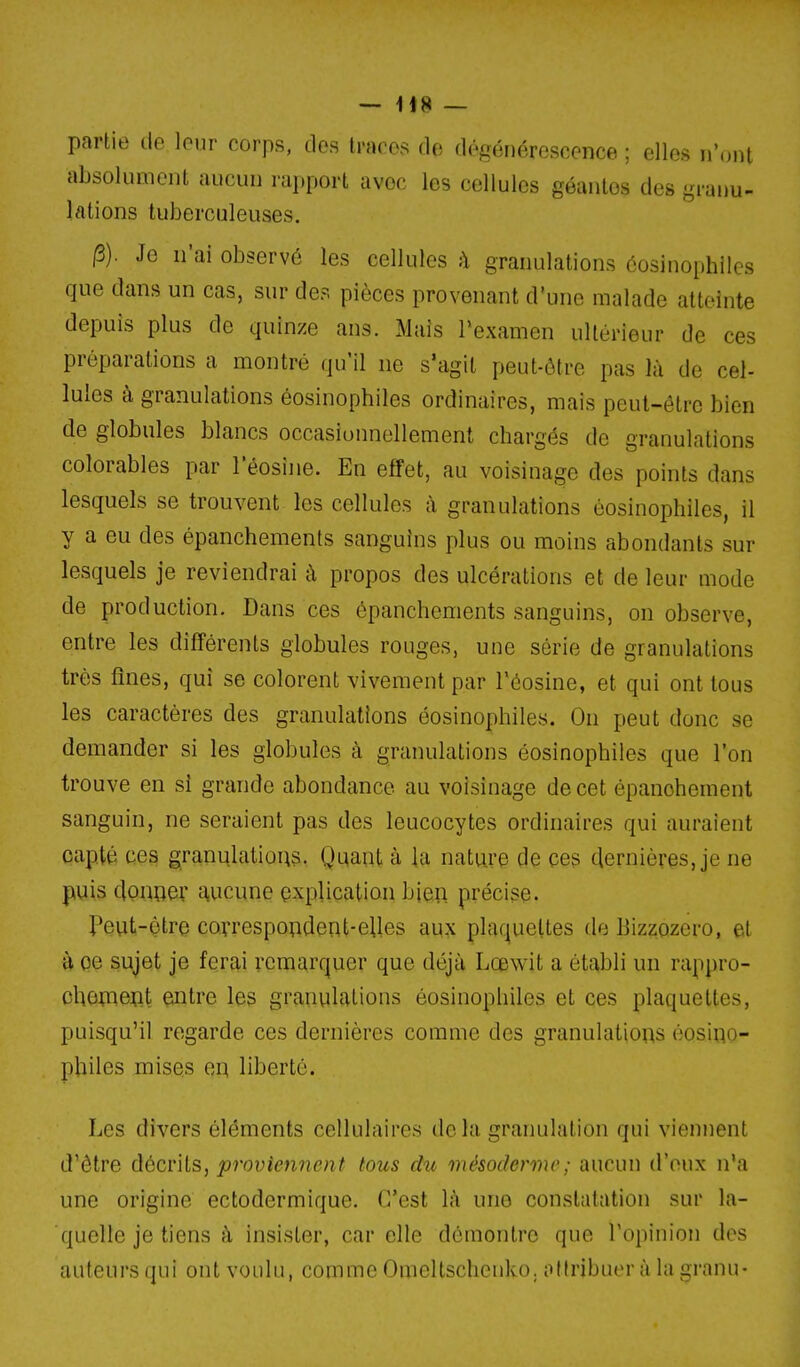 partie de leur corps, des traces de d('^générescence ; elles n'ont absolument aucun rapport avec les cellules géantes des granu- lations tuberculeuses. |3). Je n'ai observé les cellules h granulations éosinophilcs que dans un cas, sur des pièces provenant d'une malade atteinte depuis plus de quinze ans. Mais Pexamen ultérieur de ces préparations a montré qu'il ne s'agit peut-être pas là de cel- lules à granulations éosinophiles ordinaires, mais peut-être bien de globules blancs occasionnellement chargés de granulations colorables par l'éosîne. En effet, au voisinage des points dans lesquels se trouvent les cellules à granulations éosinophiles, il y a eu des épanchements sanguins plus ou moins abondants sur lesquels je reviendrai à propos des ulcérations et de leur mode de production. Dans ces épanchements sanguins, on observe, entre les différents globules rouges, une série de granulations très fines, qui se colorent vivement par Téosine, et qui ont tous les caractères des granulations éosinophiles. On peut donc se demander si les globules à granulations éosinophiles que l'on trouve en si grande abondance au voisinage de cet épanohement sanguin, ne seraient pas des leucocytes ordinaires qui auraient capté ces granulations. Quant à la nature de ces dernières, je ne puis donoev a,ucune explication bien précise- Peut-être covrespoRdent-elles aux plaquettes tle Bizzozero, et à oe sujet je ferai remarquer que déjà Lœwit a établi un rappro- oliômeot entre les granulations éosinophiles et ces plaquettes, puisqu'il regarde ces dernières comme des granulations éosino- philes mises en liberté. Les divers éléments cellulaires de la granulation qui viennent d'être décrits, proviennent fous du mésoderme ; aucun d'eux n'a une origine ectodermique. C'est là une constatation sur la- quelle je tiens à insister, car elle démontre que l'opinion des auteurs qui ont voulu, comme Omeltschenko. attribuer à la granu-