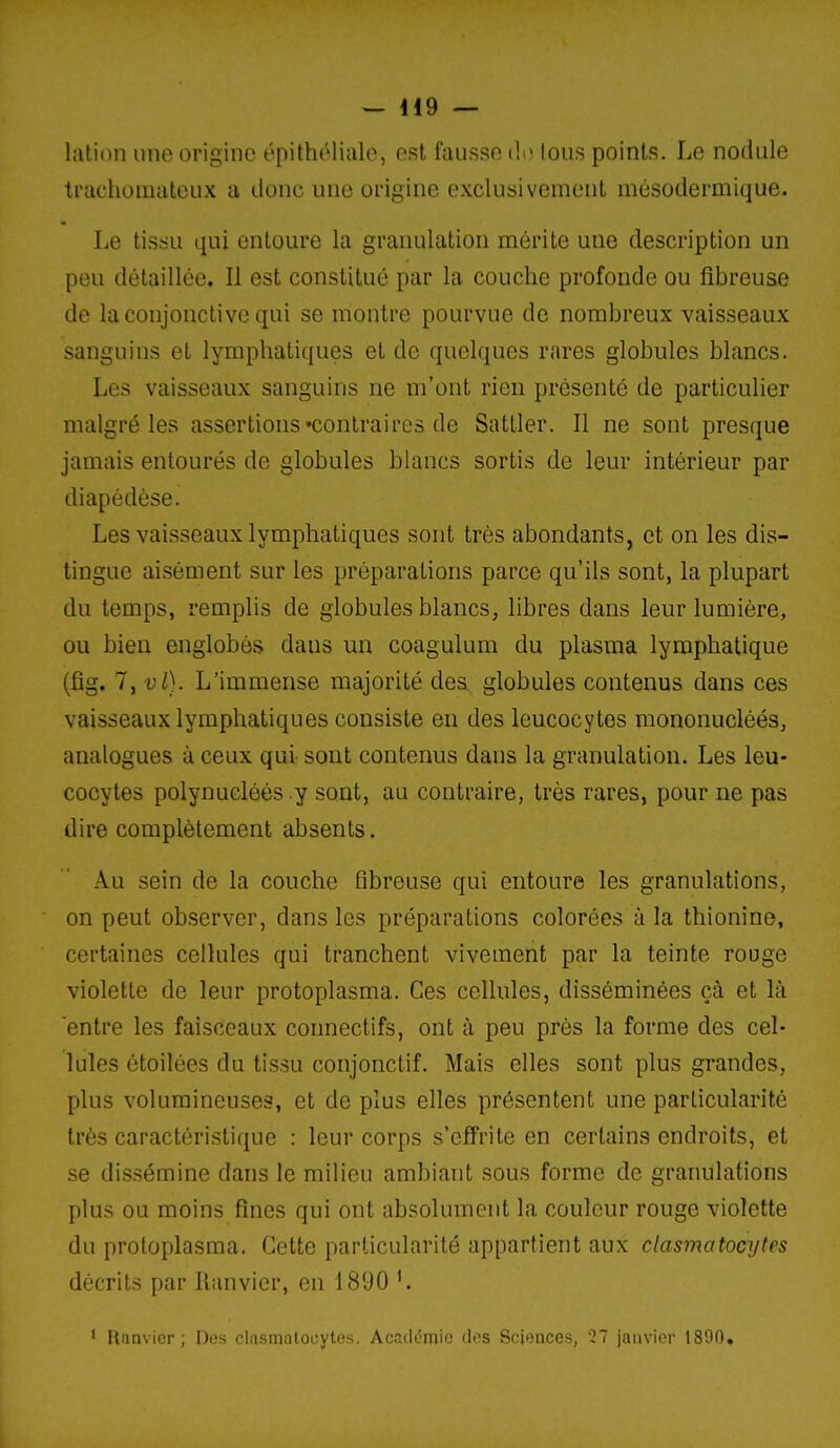 lation une origine épithéliale, est fausse d; tous points. Le nodule trachomateux a donc une origine exclusivement mésodermique. Le tis:;u qui entoure la granulation mérite une description un peu détaillée. Il est constitué par la couche profonde ou fibreuse de la conjonctive qui se montre pourvue de nombreux vaisseaux sanguins et lymphatiques et de quelques rares globules blancs. Les vaisseaux sanguins ne m'ont rien présenté de particulier malgré les assertions «contraires de Satller. Il ne sont presque jamais entourés de globules blancs sortis de leur intérieur par diapédèse. Les vaisseaux lymphatiques sont très abondants, et on les dis- tingue aisément sur les préparations parce qu'ils sont, la plupart du temps, remplis de globules blancs, libres dans leur lumière, ou bien englobés dans un coagulum du plasma lymphatique (fig. l,vl). L'immense majorité des globules contenus dans ces vaisseaux lymphatiques consiste en des leucocytes mononucléés, analogues à ceux qui sont contenus dans la granulation. Les leu- cocytes polynucléés y sont, au contraire, très rares, pour ne pas dire complètement absents. Au sein de la couche fibreuse qui entoure les granulations, on peut observer, dans les préparations colorées à la thionine, certaines cellules qui tranchent vivement par la teinte rouge violette de leur protoplasma. Ces cellules, disséminées çà et là entre les faisceaux connectifs, ont à peu près la forme des cel- lules étoilées du tissu conjonctif. Mais elles sont plus grandes, plus volumineuses, et de plus elles présentent une particularité très caractéristique : leur corps s'effrite en certains endroits, et se dis.sémine dans le milieu ambiant sous forme de granulations plus ou moins fines qui ont absolument la couleur rouge violette du protoplasma. Cette particularité appartient aux clasmatocytes décrits par llanvier, en 1890 ' rinnvicr ; Des chismalocytes. Académie des Sciences, 27 janvier 1890,