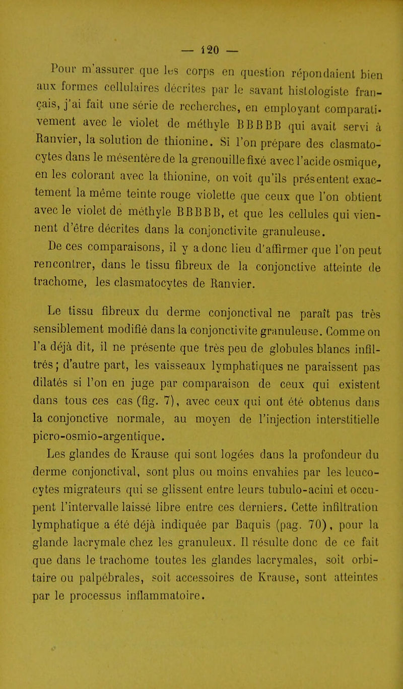 PoLii' m'assurer que l«s corps en question répondaient bien aux formes cellulaires décrites par le savant hislologiste fran- çais, j'ai fait une série de recherches, en employant comparati- vement avec le violet de méthyle BBBBB qui avait servi à Ranvier, la solution de thionine. Si l'on prépare des clasmato- cytes dans le mésentère de la grenouille fixé avec l'acide osraique, en les colorant avec la thionine, on voit qu'ils présentent exac- tement la même teinte rouge violette que ceux que l'on obtient avec le violet de méthyle BBBBB, et que les cellules qui vien- nent d'être décrites dans la conjonctivite granuleuse. De ces comparaisons, il y a donc lieu d'affirmer que l'on peut rencontrer, dans le tissu fibreux de la conjonctive atteinte de trachome, les clasmatocytes de Ranvier. Le tissu fibreux du derme conjonctival ne paraît pas très sensiblement modifié dans la conjonctivite granuleuse. Gomme on l'a déjà dit, il ne présente que très peu de globules blancs infil- trés ; d'autre part, les vaisseaux lymphatiques ne paraissent pas dilatés si l'on en juge par comparaison de ceux qui existent dans tous ces cas (fig. 7), avec ceux qui ont été obtenus dans la conjonctive normale, au moyen de l'injection interstitielle picro-osmio-argentique. Les glandes de Krause qui sont logées dans la profondeur du derme conjonctival, sont plus ou moins envahies par les leuco- cytes migrateurs qui se glissent entre leurs tubulo-acini et occu- pent l'intervalle laissé libre entre ces derniers. Cette infiltration lymphatique a été déjà indiquée par Baquis (pag. 70), pour la glande lacrymale chez les granuleux. Il résulte donc de ce fait que dans le trachome toutes les glandes lacrymales, soit orbi- taire ou palpôbrales, soit accessoires de Krause, sont atteintes par le processus inflammatoire.