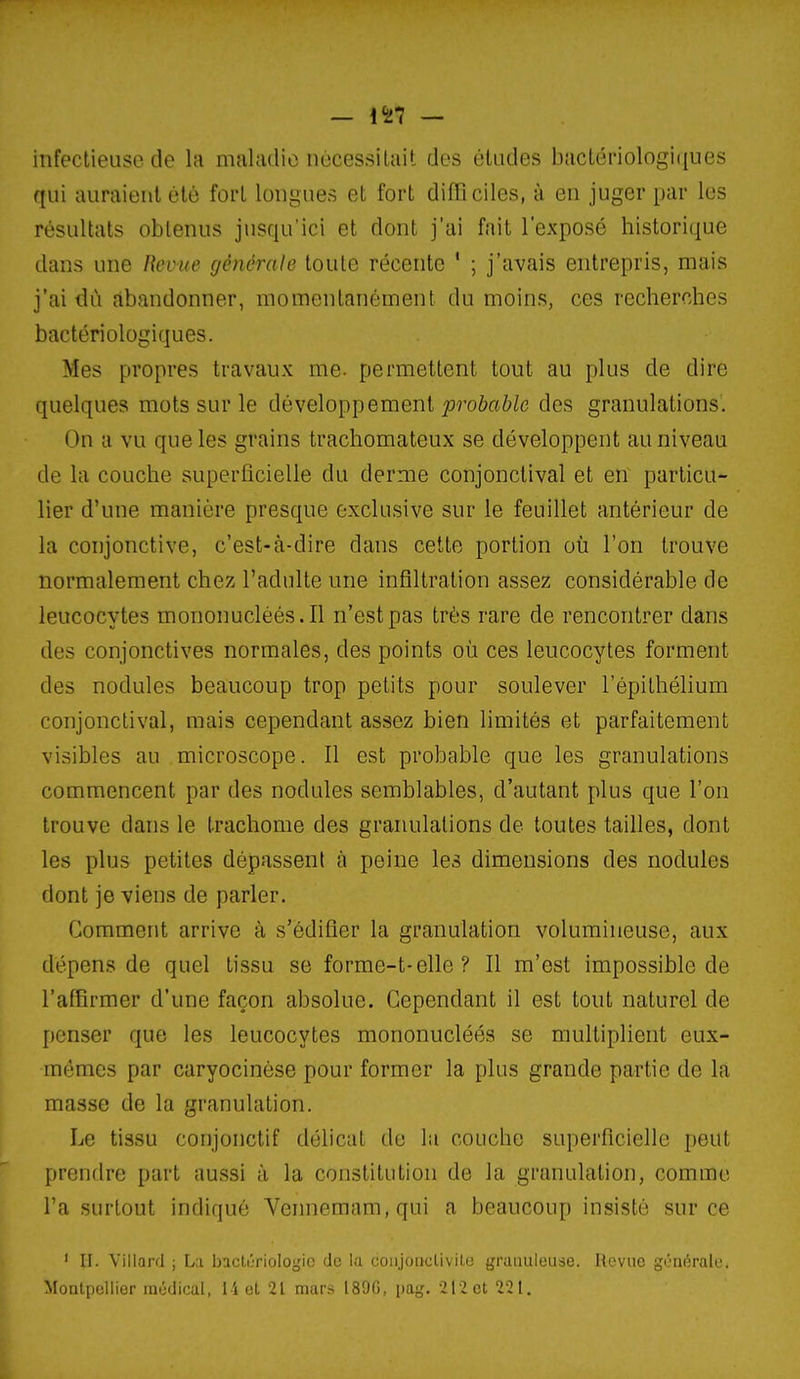 — i'al — infectieuse de la mfikulio iiùcessiUiit des éludes bîictériologiiiues qui auraient été fort longues et fort difficiles, à en juger par les résultats obtenus jusqu'ici et dont j'ai fait l'exposé historique dans une lîevue générale toute récente ' ; j'avais entrepris, mais j'ai dû abandonner, momentanément du moins, ces recherches bactériologiques. Mes propres travaux me. permettent tout au plus de dire quelques mots sur le développement p-oôaWc des granulations. On a vu que les grains trachomateux se développent au niveau de la couche superficielle du derme conjonctival et en particu- lier d'une manière presque exclusive sur le feuillet antérieur de la conjonctive, c'est-à-dire dans cette portion où l'on trouve normalement chez l'adulte une infiltration assez considérable de leucocytes mononucléés. Il n'est pas très rare de rencontrer dans des conjonctives normales, des points où ces leucocytes forment des nodules beaucoup trop petits pour soulever l'épithélium conjonctival, mais cependant assez bien limités et parfaitement visibles au microscope. Il est probable que les granulations commencent par des nodules semblables, d'autant plus que l'on trouve dans le trachome des granulations de toutes tailles, dont les plus petites dépassent à peine les dimensions des nodules dont je viens de parler. Comment arrive à s'édifier la granulation volumineuse, aux dépens de quel tissu se forme-t-elle ? Il m'est impossible de l'affirmer d'une façon absolue. Cependant il est tout naturel de penser que les leucocytes mononucléés se multiplient eux- mêmes par caryocinèse pour former la plus grande partie de la masse de la granulation. Le tissu conjonctif délicat du lii couche superficielle peut prendre part aussi à la constitution de la granulation, comme l'a surtout indiqué Veimemam,qui a beaucoup insisté sur ce ' U. Villard ; L:i bactériologie de la coiijorKlivile granuleuse. Revue générale. Montpellier médical, 11 et 21 mars 189G, pag. 21-2 et 221.