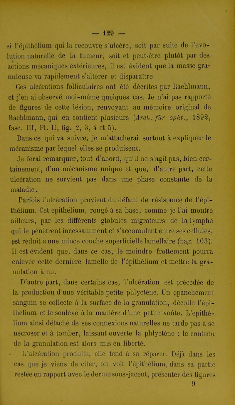 si l'épilhéliLim qui la recouvre s'ulcère, soit par suite de l'évo- luliou naturelle de la tumeur, soit et peut-être plutôt par des actions mécaniques extérieures, il est évident que la masse gra- nuleuse va rapidement s'altérer et disparaître. Ces ulcérations folliculaires ont été décrites par llaehlmann, et j'en ai observé moi-même quelques cas. Je n'ai pas rapporté de figures de cette lésion, renvoyant au mémoire original de Raehlmann, qui en contient plusieurs [Arch. fur opht., 1892, fasc. III, PI, II, figv 2, 3, 4 et 5). Dans ce qui va suivre, je m'attacherai surtout à expliquer le mécanisme par lequel elles se produisent. Je ferai remarquer, tout d'abord, qu'il ne s'agit pas, bien cer- tainement, d'un mécanisme unique et que, d'autre part, cette ulcération ne survient pas dans une phase constante de la maladie. Parfois l'ulcération provient du défaut de résistance de l'épi- thèlium. Cet épithélium, rongé à sa base, comme je l'ai montré ailleurs, par les différents globules migrateurs de la lymphe qui le pénètrent incessamment et s'accumulent entre ses cellules, pst réduit aune mince couche superficielle lamellaire (pag. 103). Il est évident que, dans ce cas, le moindre frottement pourra enlever cette dernière lamelle de l'épithélium et mettre la gra- nulation à nu. D'autre part, dans certains cas, l'ulcération est précédée de la production d une véritable petite phlyctène. Un épanchement sanguin se collecte à la surface de la granulation, décolle l'épi- théhum et le soulève à la manière d'une petite voûte. L'épithé- lium ainsi détaché de ses connexions naturelles ne tarde pas à se nécroser et à tomber, laissant ouverte la phlyctène : le contenu de la granulation est alors mis en liberté. L'ulcération produite, elle tend à se réparer. Déjà dans les cas que je viens de citer, on voit l'épithélium, dans sa partie restée en rapport avec le derme sous-jacent, présenter des figures 9