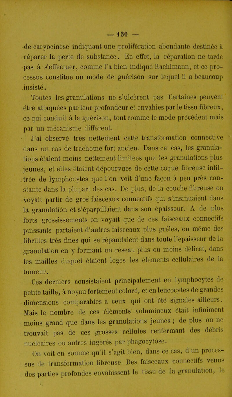 -de caryocinèse indiquant une prolifération abondante destinée à réparer la perte de substance. En effet, la réparation ne tarde •pas à s'effectuer, comme l'a bien indiqué Raehlmann, et ce pro- cessus constitue un mode de guérison sur lequel il a beaucoup .insisté. Toutes les granulations ne s'ulcèrent pas. Certaines peuvent être attaquées par leur profondeur et envahies par le tissu fibreux, ce qui conduit à la guérison, tout comme le mode précédent mais par un mécanisme différent. J'ai observé très nettement cette transformation connective dans un cas de trachome fort ancien. Dans ce cas, les granula- tions étaient moins nettement limitées que les granulations plus jeunes, et elles étaient dépourvues de cette coque fibreuse infil- ;trée de lymphocytes que l'on voit d'une façon à peu près con- stante dans la plupart des cas. De plus, de la couche fibreuse on voyait partir de gros faisceaux connectifs qui s'in.sinuaieiit dans la granulation et s'éparpillaient dans son épaisseur. A de plus forts grossissements on voyait que de ces faisceaux connectifs puissants partaient d'autres faisceaux plus grêles, ou même des fibrilles très fines qui .se répandaient dans toute l'épaisseur de la granulation en y formant un réseau plus ou moins délicat, dans les mailles duquel étaient logés les éléments cellulaires de la tumeur. Ces derniers consistaient principalement en lymphocytes de petite taille, à noyau fortement coloré, et en leucocytes de grandes dimensions comparables à ceux qui ont été signalés ailleurs. Mais le nombre de ces éléments volumineux était infiniment moins grand que dans les granulations jeunes ; de plus on ne trouvait pas de ces grosses cellules renfermant des débris nucléaires ou autres ingérés par phagocytose. On voit en somme qu'il s'agit bien, dans ce cas, d'un proces- sus de transformation fibreuse. Des faisceaux connectifs venus des parties profondes envahissent le tissu de la granulation, le