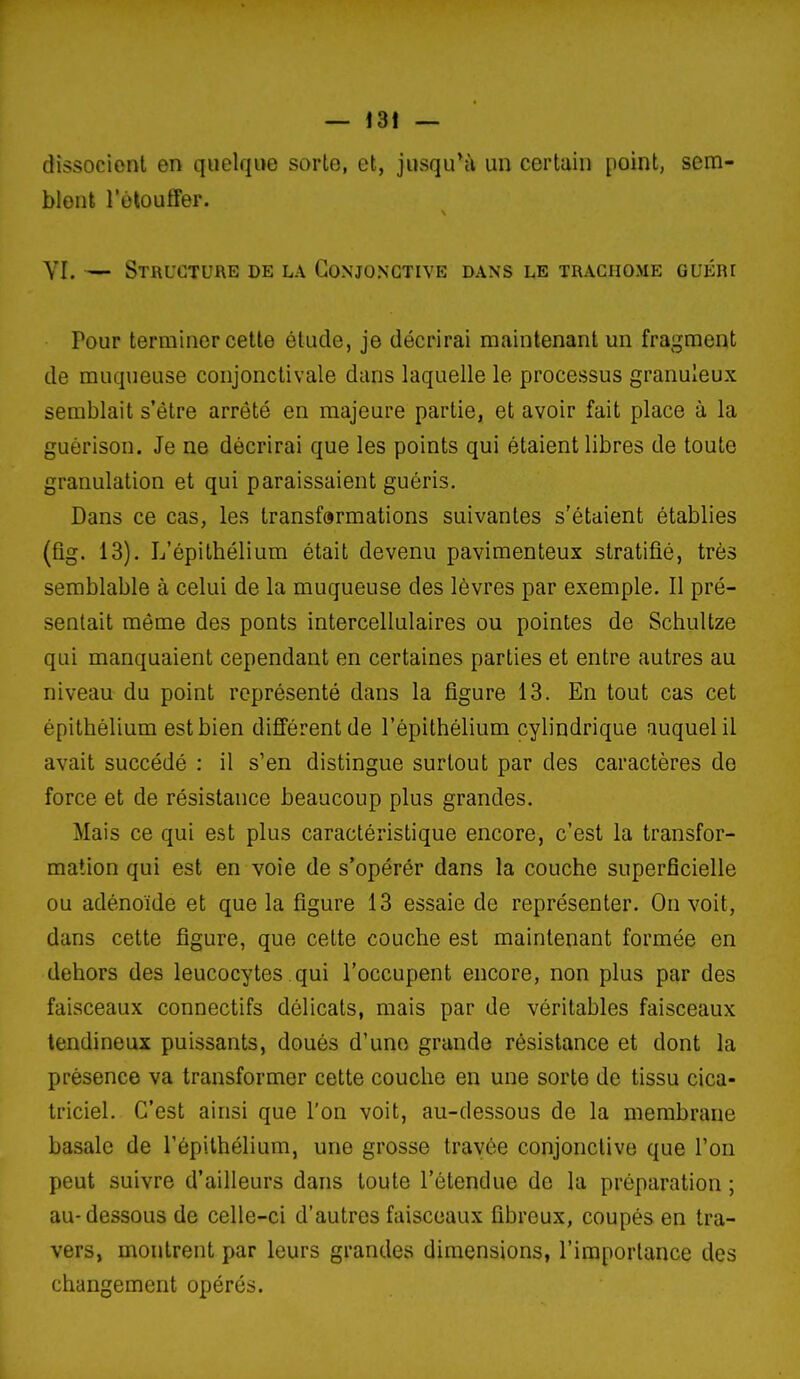 dissocient en quelque sorte, et, jusqu*ù un certain point, sem- blent l'olouffer. YI. — Structure de la Conjonctive dans le trachome guéri Pour terminer cette étude, je décrirai maintenant un fragment de muqueuse coiijonctivale dans laquelle le processus granuleux semblait s'être arrêté en majeure partie, et avoir fait place à la guèrison. Je ne décrirai que les points qui étaient libres de toute granulation et qui paraissaient guéris. Dans ce cas, les transformations suivantes s'étaient établies (fig. 13). L'épithélium était devenu pavimenteux stratifié, très semblable à celui de la muqueuse des lèvres par exemple. Il pré- sentait même des ponts intercellulaires ou pointes de Schultze qui manquaient cependant en certaines parties et entre autres au niveau du point représenté dans la figure 13. En tout cas cet épitbélium est bien différent de l'épithélium cylindrique auquel il avait succédé : il s'en distingue surtout par des caractères de force et de résistance beaucoup plus grandes. Mais ce qui e.st plus caractéristique encore, c'est la transfor- mation qui est en voie de s'opérér dans la couche superficielle ou adénoïde et que la figure 13 essaie de représenter. On voit, dans cette figure, que cette couche est maintenant formée en dehors des leucocytes qui l'occupent encore, non plus par des faisceaux connectifs délicats, mais par de véritables faisceaux tendineux puissants, doués d'une grande résistance et dont la présence va transformer cette couche en une sorte de tissu cica- triciel. C'est ainsi que l'on voit, au-dessous de la niembrane basale de l'épithélium, une grosse travée conjonctive que l'on peut suivre d'ailleurs dans toute l'étendue de la préparation ; au-dessous de celle-ci d'autres faisceaux fibreux, coupés en tra- vers, montrent par leurs grandes dimensions, l'importance des changement opérés.