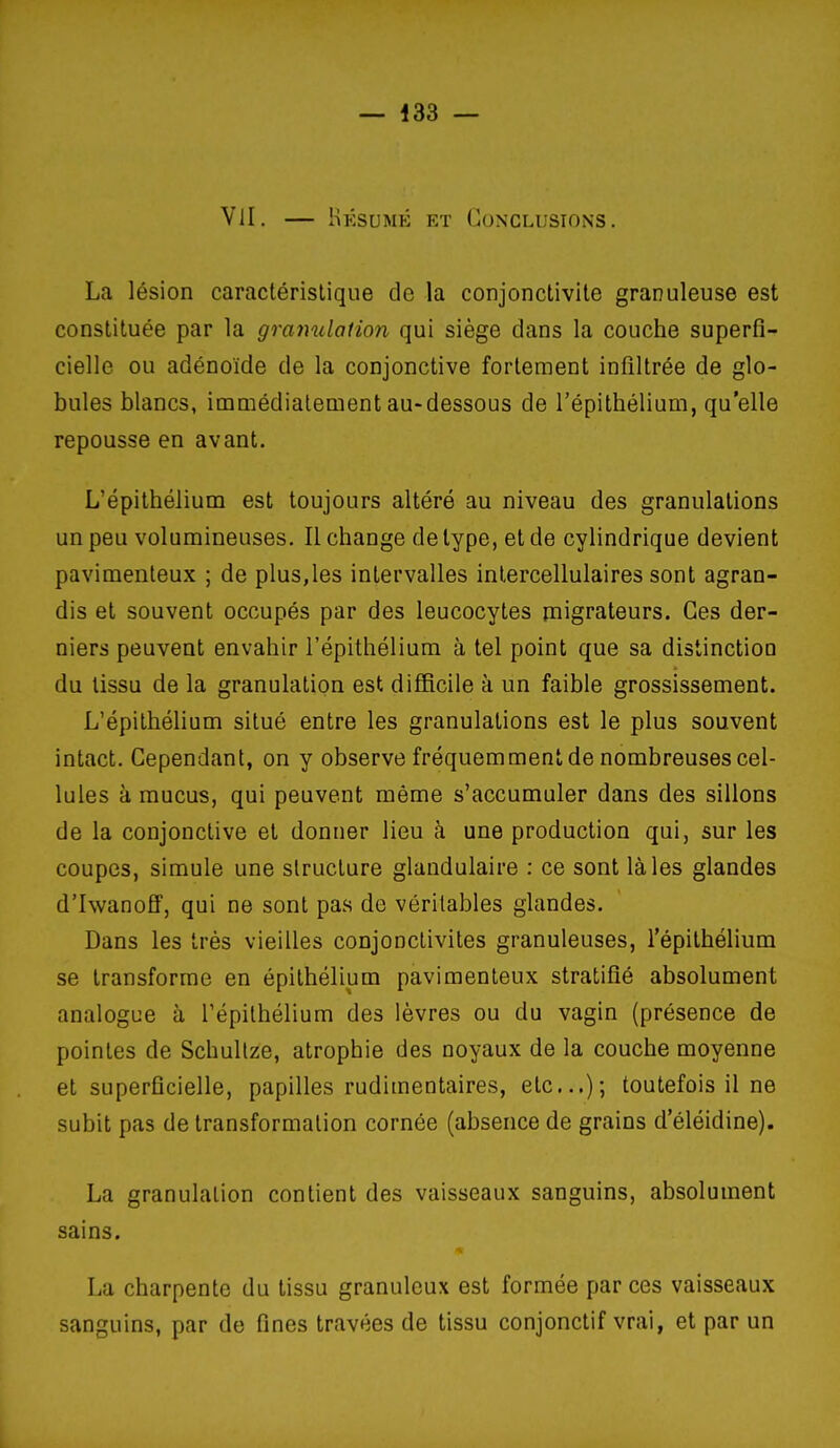 VU. — Hksumé et Conclusions. La lésion caractéristique de la conjonctivite granuleuse est constituée par la granulation qui siège dans la couche superfi- cielle ou adénoïde de la conjonctive fortement infiltrée de glo- bules blancs, immédiatement au-dessous de l'épithélium, qu'elle repousse en avant. L'épithélium est toujours altéré au niveau des granulations un peu volumineuses. Il change de type, et de cylindrique devient pavimenteux ; de plus,les intervalles intercellulaires sont agran- dis et souvent occupés par des leucocytes migrateurs. Ces der- niers peuvent envahir l'épithélium à tel point que sa distinction du tissu de la granulation est difficile à un faible grossissement. L'épithélium situé entre les granulations est le plus souvent intact. Cependant, on y observe fréquemment de nombreuses cel- lules à mucus, qui peuvent même s'accumuler dans des sillons de la conjonctive et donner lieu à une production qui, sur les coupes, simule une structure glandulaire : ce sont là les glandes d'Iwanoff, qui ne sont pas de véritables glandes. Dans les très vieilles conjonctivites granuleuses, l'épithélium se transforme en épithélium pavimenteux stratifié absolument analogue à l'épithélium des lèvres ou du vagin (présence de pointes de Schullze, atrophie des noyaux de la couche moyenne et superficielle, papilles rudimentaires, etc.); toutefois il ne subit pas de transformation cornée (absence de grains d eléidine). La granulation contient des vaisseaux sanguins, absolument sains. La charpente du tissu granuleux est formée par ces vaisseaux sanguins, par de fines travées de tissu conjonctif vrai, et par un