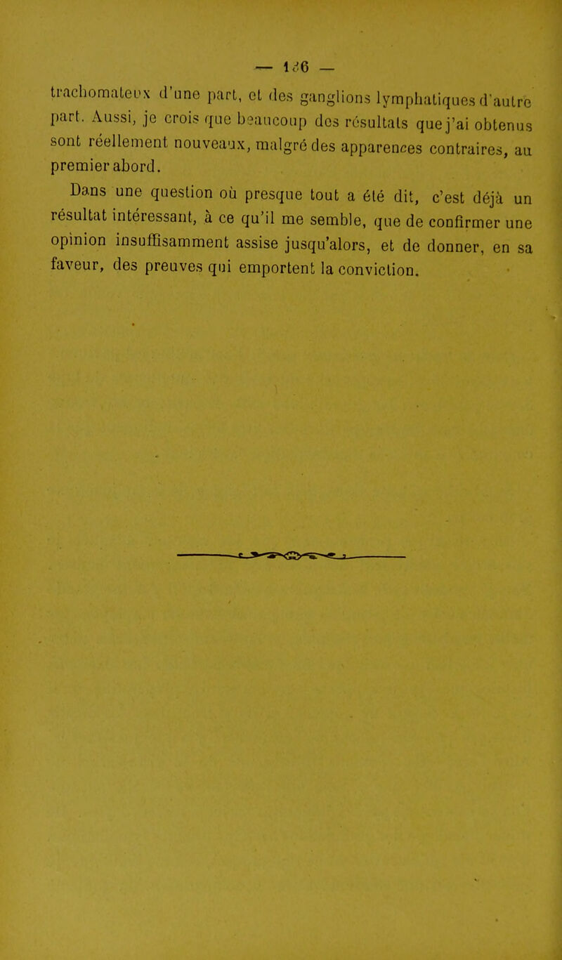 trachomaLeux d'une part, et des ganglions lymphatiques d'autre part. Aussi, je crois que beaucoup des résultais que j'ai obtenus sont réellement nouveaux, malgré des apparences contraires, au premier abord. Dans une question où presque tout a été dit, c'est déjà un résultat intéressant, à ce qu'il me semble, que de confirmer une opinion insuffisamment assise jusqu'alors, et de donner, en sa faveur, des preuves qui emportent la conviction.