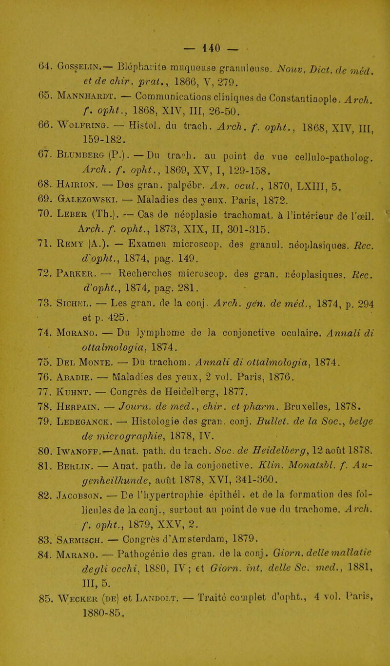 04. GossELiN.— Blophai ite mnqueii.se gramileiise. Noiiv. Lict. de méd. et de chir. prai., 1866, V, 279. 65. Mannhardt. — Communications cliniques de Constantiaople. Arch. f. opht., 1868, XIV, III, 26-50. 66. WoLFRiNG. — HistoJ. du trach. Arch. f. opht., 1868, XIV, III, 159-182. 67. Blumberg (P.). — Du tra^-h. au point de vue cellulo-patholog. Arch. f. opht., 1869, XV, I, 129-158. 68. Hairion. — Des gran. palpébr. An. ocuL, 1870, LXIII, 5. 69. Galezowski. — Maladies des yeux. Paris, 1872. 70. Leber (Th.). — Cas de néoplasie trachomat. à l'intérieur de l'œil. Arch. f. opht., 1873, XIX, II, 301-315. 71. Remy (A.). — Examen microscop. des granul. néoplasiques. Rcc. d'opht., 1874, pag. 149. 72. Parker. — Recherches microscop, des gran. néoplasiques. Rec. d'opht., 1874, pag. 281. 73. SiCHJCL. — Les gran. de la conj. Arch. gén. de méd., 1874, p. 294 et p. 425. 74. Morand. — Du lymphome de la conjonctive oculaire. Annali di ottalmologia, 1874. 75. Del Monte. — Du trachom. Annali di ottalmologia, 1874. 76. Abadie. — Maladies des yeux, 2 vol. Paris, 1876. 77. KuHNT. — Congrès de Heidelberg, 1877. 78. Herpain. — Journ. de med., chir. et pharm. Bruxelles, 1878. 79. Ledeganck. — Histologie des gran. conj. Bullet. de la Soc, belge de micrographie, 1878, IV. 80. IwANOFF.—Anat. path. du trach. Soc. de Heidelberg, 12 août 1878. 81. Berlin. — Anat. path. de la conjonctive. Klin. Monalsbl. f. Au- genheilkunde, août 1878, XVI, 341-360. 82. Jacobson. —De l'hypertrophie épithél. et de la formation des fol- licules de la conj., surtout au point de vue du trachome. Arch. f. opht., 1879, XXV, 2. 83. Saemisch. — Congrès d'Amsterdam, 1879. 84. Marano. — Pathogénie des gran. de la conj. Giorn. dclle mallatie degliocchi, 1880, IV; et Giorn. int. dclle Se. med., 1881, III, 5. 85. Wecker (de) et Landolt. — Traite co-iiplet d'opht., 4 vol. l'aris, 1880-85,