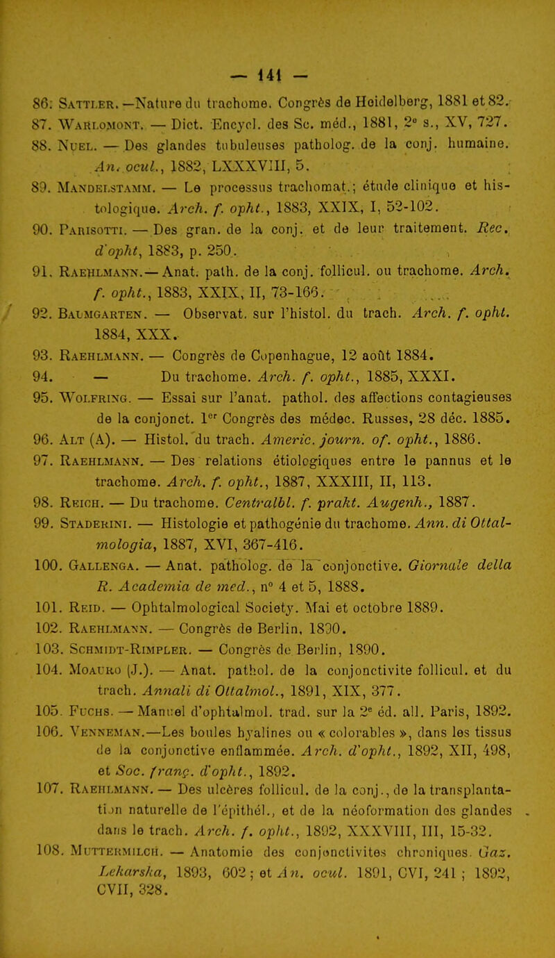 86: Sattler.—Nature du trachome. Congrès de Hoidelberg, 1881 et 82. 87. Wari.o,mont. — Dict. Encyol. des Se. méd., 1881, 2 s., XV, 727. 88. NuEL. — Des glandes tubuleuses patbolog. de la conj. humaine, An. ocuL, 1882, LXXXVIIl, 5. 8D. Mandelstamm. — Le processus trachomat.; étude clinique et his- tologique. Arch. f. o-pht., 1883, XXIX, 1, 52-102. 90. Parisotti. — Des gran. de la conj. et de leur traitement. Rec, cZ o^jTj^, 1883, p. 250. 91. Raehlmann.—Anat; palh. de la conj. follicul. ou trachome. Arch. /•. op/i^, 1883, XXIX, II, 73-166. 92. Baijmgarten. — Observât, sur l'histol. du trach. Arch. f. ophl. 1884, XXX. 93. Raehlm.\nn. — Congrès de Copenhague, 12 août 1884. 94. — Du trachome. ^rcA./•. op;*^, 1885, XXXI. 95. Woi.FRixG. — Essai sur l'anat. pathol. des affections contagieuses de la conjonct. l*^' Congrès des médec. Russes, 28 déc. 1885. 96. Alt (A). — Histol. du trach. Americ. journ. of. opht.^ 1886. 97. Raehlmann, — Des relations étiolcgiques entre le pannus et le trachome. Arch. f. opht., 1887, XXXIII, II, 113. 98. Reioh. — Du trachome. Centralbl. f. prakt. Augenh., 1887. 99. Staderini. — Histologie et pathogénie du trachome. Ann. di Ottal- mologia, 1887, XVI, 367-416. 100. Gallenga. — Anat. patholog. de là^conjonctive. Giornale délia R. Academia de med.^ n° 4 et 5, 1888. 101. Reid. — Ophtalmological Society. Mai et octobre 1889. 102. Raehlma>'n. — Congrès de Berlin, 1800. 103. ScHMiDT-RiMPLER. — Congrès de Berlin, 1890. 104. MoAL'Ro (J.), — Anat. pathol, de la conjonctivite follicul. et du trach, Annali di OltalmoL, 1891, XIX, 377. 105. FucHS. — Mani:el d'ophtalmol, trad. sur la 2« éd, ail, Paris, 1892. 106. Venneman.—Les boules hyalines ou «colorables », dans les tissus de la conjonctive enflammée, Arch. d'opht., 1892, XII, 498, et Soc. p-anç. d'opht.., 1892. 107. Raehlmann.— Des ulcères follicul. de la conj., de la transplanta- tion naturelle de l'épithél., et de la néoformation des glandes . dans le trach. Arch. f. opht., 1892, XXXVIII, III, 15-32. 108. Muttermilch. — Anatomie des conjonctivites chroniques. Gaz. Lekarska, 1893, 602;et^ln. ocul. 1891, CVI, 241 ; 1892, CVII, 328.