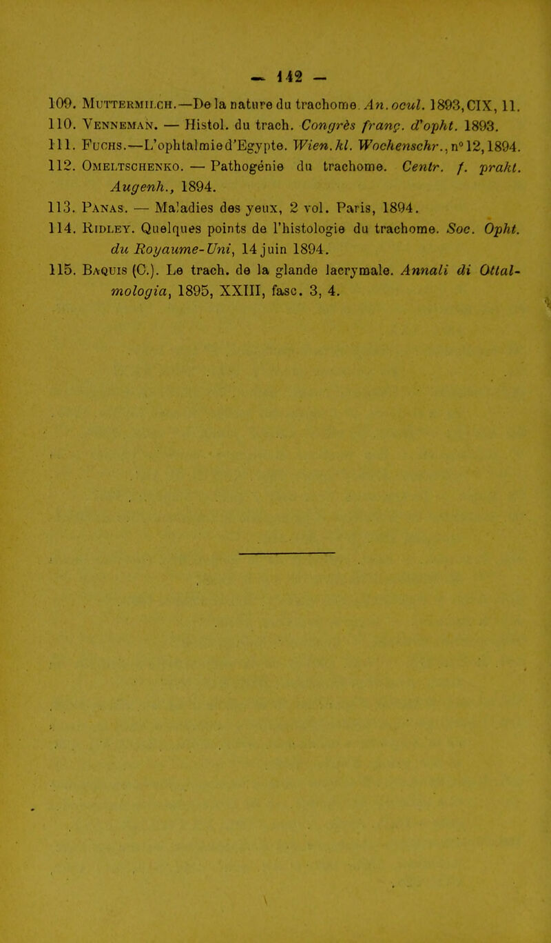 100. MmTERMii.cH.—De la nature du trachome./In. oewZ. 1893, CIX, 11. 110. Venneman. — Histol. du trach. Congrès franç. (Topht. 1893. 111. FucHS.—L'ophlalmied'Egypte. Wien.hl. Wochenschr.,w°\2,\9fèA. 112. Omei,tschenko. — Pathogénie du trachome. Centr. /. 'prakl. Augenh., 1894. 113. Panas. — Maladies des yeux, 2 vol. Paris, 1894. 114. RiDLEY. Quelques points de l'histologie du trachome. Soc. Opht. du Royaume-Uni, 14 juin 1894. 115. Baquis (C). Le trach. de la glande lacrymale. Annali di Ottal- mologia, 1895, XXIII, fasc. 3, 4. \