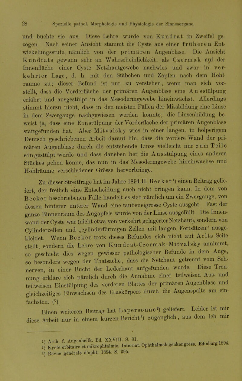 und buchte sie aus. Diese Lehre wurde von Kund rat in Zweifel ge- zogen. Nach seiner Ansicht stammt die Cyste aus einer früheren Ent- wickekuigsstufe, nämlich von der primären Augenblase. Die Ansicht Kundrats gewann sehr an Wahrscheinlichkeit, als Czermak auf der Innenfläche einer Cyste Netzhautgewebe nachwies und zw^ar in ver- kehrter Lage, d. h. mit den Stäbchen und Zapfen nach dem Hohl- räume zu; dieser Befund ist nur zu verstehen, wenn man sich vor- stellt, dass die Vorderfläche der primären Augenblase eine Aus stülpung erfährt und ausgestülpt in das Mesodermgewebe hineinwächst. Allerdings stimmt hierzu nicht, dass in den meisten Fällen der Missbildung eine Linse in dem Zwergauge nachgewiesen werden konnte; die Linsenbildung be- weist ja, dass eine Einstülpung der Vorderfläche der primären Augenblase stattgefunden hat. Aber Mitvalsky wies in einer langen, in holperigem Deutsch geschriebenen Arbeit darauf hin, dass die vordere Wand der pri- mären Augenblase durch die entstehende Linse vielleicht nur zum Teile eingestülpt werde und dass daneben her die Ausstülpung eines anderen Stückes gehen könne, das nun in das' Mesodermgewebe hineinwachse und Hohlräume verschiedener Grösse hervorbringe. Zu dieser Streitfrage hat im Jahre 1894 H. B e c k e r ^) einen Beitrag gehe- fert, der freilich eine Entscheidung auch nicht bringen kann. In dem von Becker beschriebenen Falle handelt es sich nämlich um ein Zwergauge, von dessen hinterer unterer Wand eine taubeneigrosse Cyste ausgeht. Fast der ganze Binnenraum des Augapfels wurde von der Linse ausgefüllt. Die Innen- wand der Cyste war (nicht etwa von verkehrt gelagerter Netzhaut), sondern von Cylinderzellen und „cyhnderförmigen Zellen mit langen Fortsätzen ausge- kleidet. Wenn Becker trotz dieses Befundes sich nicht auf Arlts Seite stellt, sondern die Lehre von Kundrat-Czermak-Mitvalsky annimmt, so geschieht dies wegen gewisser pathologischer Befunde in dem Auge, so besonders wegen der Thatsache, dass die Netzhaut getrennt vom Seh- nerven, in einer Bucht der Lederhaut aufgefunden wurde. Diese Tren- nung erkläre sich nämhch durch die Annahme einer teilweisen Aus- und teilweisen Einstülpung des vorderen Blattes der primären Augenblase und gleichzeitiges Einwachsen des Glaskörpers durch die Augenspalte am em- fachsten. (?) Einen weiteren Beitrag hat Lapersonne«) gehefert. Leider ist mir diese Arbeit nur in einem kurzen Bericht«) zugänglich, aus dem ich mir 11 Arch f. Augenheilk. Bd. XXVIII. S. 81. t^,- u loox 2) Kysteorbitaireetmikrophtalmie. Internat. Ophthalmologenkongress. Edmburg 1894. 3) Revue gönörale d'opht. 1894. S. 395.