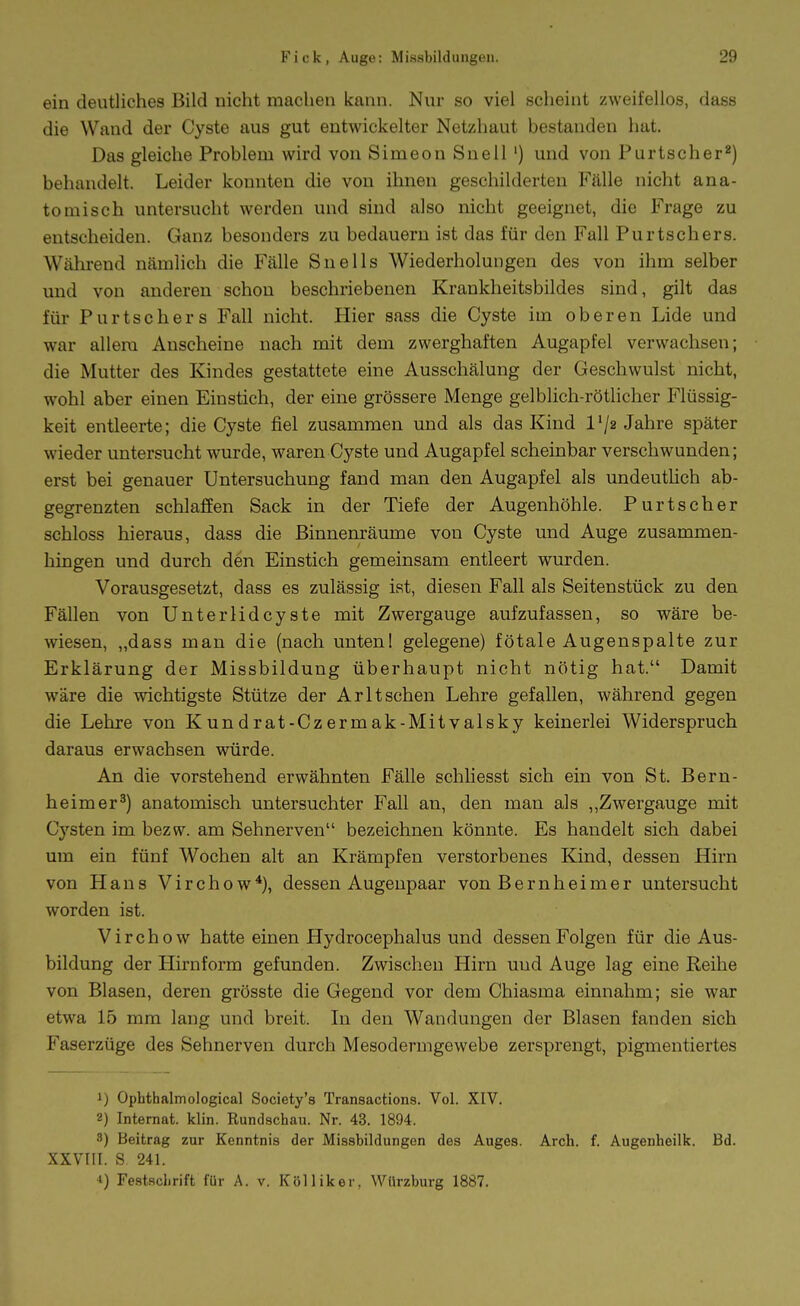 ein deutliches Bild nicht machen kann. Nur so viel scheint zweifellos, dass die Wand der Cyste aus gut entwickelter Netzhaut bestanden hat. Das gleiche Problem wird von Simeon Snell') und von Purtscher^) behandelt. Leider konnten die von ihnen geschilderten Fälle nicht ana- tomisch untersucht werden und sind also nicht geeignet, die Frage zu entscheiden. Ganz besonders zu bedauern ist das für den Fall Purtschers. Während nämlich die Fälle Snells Wiederholungen des von ihm selber und von anderen schon beschriebenen Krankheitsbildes sind, gilt das für P u r t s c h e r s Fall nicht. Hier sass die Cyste im oberen Lide und war allem Anscheine nach mit dem zwerghaften Augapfel verwachsen; die Mutter des Kindes gestattete eine Ausschälung der Geschwulst nicht, wohl aber einen Einstich, der eine grössere Menge gelblich-rötlicher Flüssig- keit entleerte; die Cyste fiel zusammen und als das Kind l'/a Jahre später wieder untersucht wurde, waren Cyste und Augapfel scheinbar verschwunden; erst bei genauer Untersuchung fand man den Augapfel als undeutHch ab- gegrenzten schlaffen Sack in der Tiefe der Augenhöhle. Purtscher schloss hieraus, dass die ßinnenräume von Cyste und Auge zusammen- hingen und durch den Einstich gemeinsam entleert wurden. Vorausgesetzt, dass es zulässig ist, diesen Fall als Seitenstück zu den Fällen von Unterlidcyste mit Zwergauge aufzufassen, so wäre be- wiesen, „dass man die (nach unten! gelegene) fötale Augenspalte zur Erklärung der Missbildung überhaupt nicht nötig hat. Damit wäre die wichtigste Stütze der Arltsehen Lehre gefallen, während gegen die Lehre von Kundrat-Czermak-Mitvalsky keinerlei Widerspruch daraus erwachsen würde. An die vorstehend erwähnten Fälle schliesst sich ein von St. Bern- heimer^) anatomisch untersuchter Fall an, den man als ,,Zwergauge mit Cysten im bezw. am Sehnerven bezeichnen könnte. Es handelt sich dabei um ein fünf Wochen alt an Krämpfen verstorbenes Kind, dessen Hirn von Hans Virchow*), dessen Augenpaar von Bernheimer untersucht worden ist. Virchow hatte einen Hydrocephalus und dessen Folgen für die Aus- bildung der Hirnform gefunden. Zwischen Hirn und Auge lag eine Reihe von Blasen, deren grösste die Gegend vor dem Chiasma einnahm; sie war etwa 15 mm lang und breit. In den Wandungen der Blasen fanden sich Faserzüge des Sehnerven durch Mesodermgewebe zersprengt, pigmentiertes 1) Ophthalmological Society's Transactions. Vol. XIV. 2) Internat, klin. Rundschau. Nr. 43. 1894. 3) Beitrag zur Kenntnis der Missbildungen des Auges. Arch. f. Augenheilk. Bd. XXVIII. S 241. •i) Fe.stflchrift für A. v. Kölliker, Würzburg 1887.