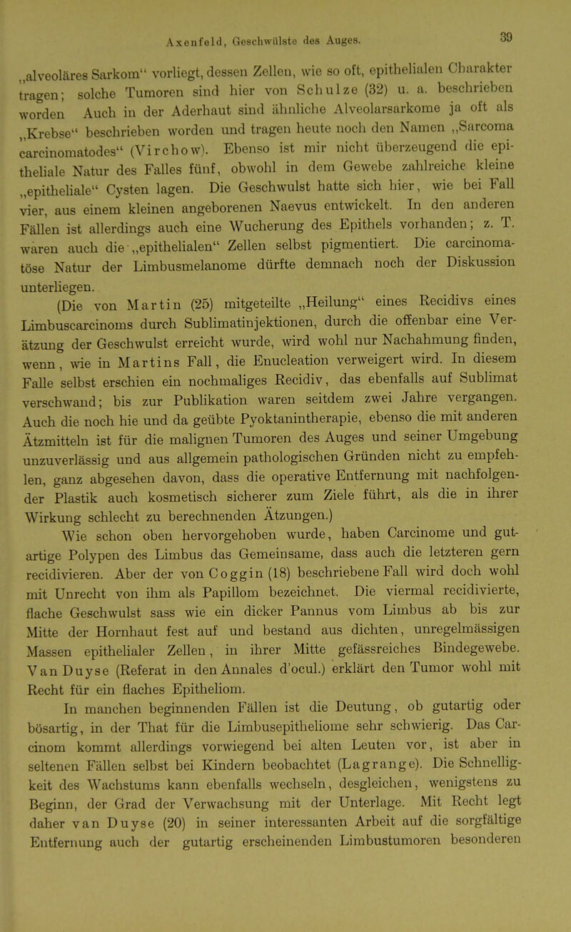 „alveoläres Sarkom vorliegt, dessen Zellen, wie so oft, epithelialen Charakter tragen; solche Tumoren sind hier von Schulze (32) u. a. beschriehen worden Auch in der Aderhaut sind ähnliche Alveolarsarkome ja oft als Krebse beschrieben worden und tragen heute noch den Namen „Sarcoma carcinoraatodes (Virchow). Ebenso ist mir nicht überzeugend die epi- theliale Natur des Falles fünf, obwohl in dem Gewebe zahlreiche kleine „epitheliale Cysten lagen. Die Geschwulst hatte sich hier, wie bei Fall vier, aus einem kleinen angeborenen Naevus entwickelt. In den anderen Fällen ist allerdings auch eine Wucherung des Epithels vorhanden; z. T. waren auch die „epithelialen Zellen selbst pigmentiert. Die carcinoma- töse Natur der Limbusmelanome dürfte demnach noch der Diskussion unterliegen. (Die von Martin (25) mitgeteilte „Heilung eines Recidivs eines Limbuscarcmoms durch Sublimatinjektionen, durch die offenbar eine Ver- ätzung der Geschwulst erreicht wurde, wird wohl nur Nachahmung finden, wenn, wie in Martins Fall, die Enucleation verweigert wird. In diesem Falle selbst erschien ein nochmaliges Recidiv, das ebenfalls auf Sublimat verschwand; bis zur Publikation waren seitdem zwei Jahre vergangen. Auch die noch hie und da geübte Pyoktanintherapie, ebenso die mit anderen Ätzmitteln ist für die malignen Tumoren des Auges und seiner Umgebung unzuverlässig und aus allgemein pathologischen Gründen nicht zu empfeh- len, ganz abgesehen davon, dass die operative Entfernung mit nachfolgen- der Plastik auch kosmetisch sicherer zum Ziele führt, als die in ihrer Wirkung schlecht zu berechnenden Ätzungen.) Wie schon oben hervorgehoben wurde, haben Carcinome und gut- artige Polypen des Limbus das Gemeinsame, dass auch die letzteren gern recidivieren. Aber der von Coggin (18) beschriebene Fall wird doch wohl mit Unrecht von ihm als Papillom bezeichnet. Die viermal recidivierte, flache Geschwulst sass wie ein dicker Pannus vom Limbus ab bis zur Mitte der Hornhaut fest auf und bestand aus dichten, unregelmässigen Massen epithelialer Zellen, in ihrer Mitte gefässreiches Bindegewebe. VanDuyse (Referat in den Annales d'ocul.) erklärt den Tumor wohl mit Recht für ein flaches Epitheliom. In manchen beginnenden Fällen ist die Deutung, ob gutartig oder bösartig, in der That für die Limbusepitheliome sehr schwierig. Das Car- cinom kommt allerdings vorwiegend bei alten Leuten vor, ist aber in seltenen Fällen selbst bei Kindern beobachtet (Lagrange). Die Schnellig- keit des Wachstums kann ebenfalls wechseln, desgleichen, wenigstens zu Beginn, der Grad der Verwachsung mit der Unterlage. Mit Recht legt daher van Duyse (20) in seiner interessanten Arbeit auf die sorgfältige Entfernung auch der gutartig erscheinenden Limbustumoren besonderen