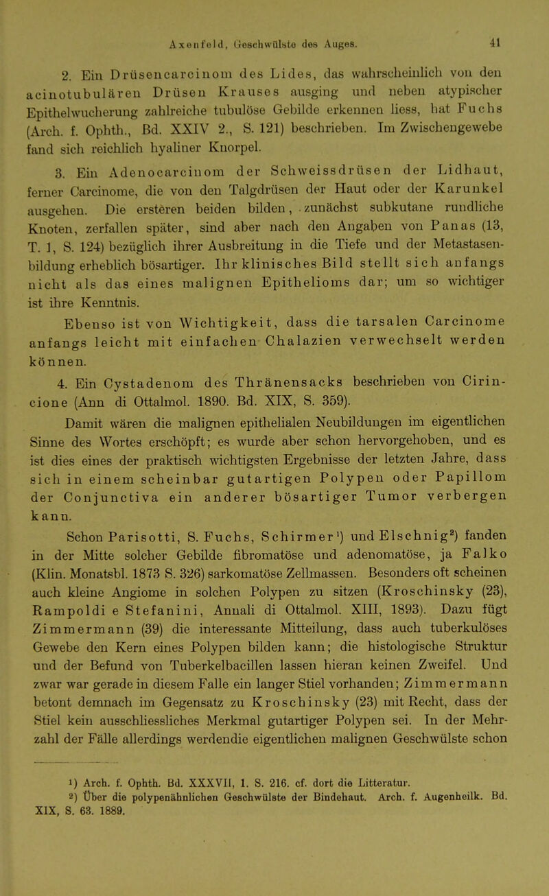 2. Ein Drüsencarcinom des Lides, das wahrscheinlich von den acinotubulären Drüsen Krauses ausging und neben atypischer Epithehvucherung zahh-eiche tubulöse Gebilde erkennen liess, hat Fuchs (Areh. f. Ophth., Bd. XXIV 2., S. 121) beschrieben. Im Zwischengewebe fand sich reichhch hyaUner Knorpel. 3. Ein Adenocarcinom der Schweissdrüsen der Lidhaut, ferner Carcinome, die von den Talgdrüsen der Haut oder der Karunkel ausgehen. Die ersteren beiden bilden, .zunächst subkutane rundhche Knoten, zerfallen später, sind aber nach den Angaben von Panas (13, T. ], S. 124) bezüglich ihrer Ausbreitung in die Tiefe und der Metastasen- bildung erheblich bösartiger. Ihr klinisches Bild stellt sich anfangs nicht als das eines malignen Epithelioms dar; um so wichtiger ist ihre Kenntnis. Ebenso ist von Wichtigkeit, dass die tarsalen Carcinome anfangs leicht mit einfachen Chalazien verwechselt werden können. 4. Ein Cystadenom des Thränensacks beschrieben von Cirin- cione (Ann di Ottalmol. 1890. Bd. XIX, S. 359). Damit wären die malignen epithelialen Neubildungen im eigentlichen Sinne des Wortes erschöpft; es wurde aber schon hervorgehoben, und es ist dies eines der praktisch wichtigsten Ergebnisse der letzten Jahre, dass sich in einem scheinbar gutartigen Polypen oder Papillom der Conjunctiva ein anderer bösartiger Tumor verbergen kann. Schon Parisotti, S.Fuchs, Schirmer') und Elschnig) fanden in der Mitte solcher Gebilde fibromatöse und adenomatöse, ja Falko (Klin. Monatsbl. 1873 S. 326) sarkomatöse Zellmassen. Besonders oft scheinen auch kleine Angiome in solchen Polypen zu sitzen (Kroschinsky (23), Rampoldi e Stefanini, AnnaK di Ottalmol. XIII, 1893). Dazu fügt Zimmermann (39) die interessante Mitteilung, dass auch tuberkulöses Gewebe den Kern eines Polypen bilden kann; die histologische Struktur und der Befund von Tuberkelbacillen lassen hieran keinen Zweifel. Und zwar war gerade in diesem Falle ein langer Stiel vorhanden; Zimmermann betont demnach im Gegensatz zu Kroschinsky (23) mit Recht, dass der Stiel kein ausschhessHches Merkmal gutartiger Polypen sei. In der Mehr- zahl der Fälle allerdings werdendie eigenthchen malignen Geschwülste schon 1) Arch. f. Ophth. Bd. XXXVII, 1. S. 216. cf. dort die Litteratur. 2) Über die polypenähnlichen Geschwülste der Bindehaut. Arch. f. Augenheilk. Bd. XIX, S. 63. 1889.