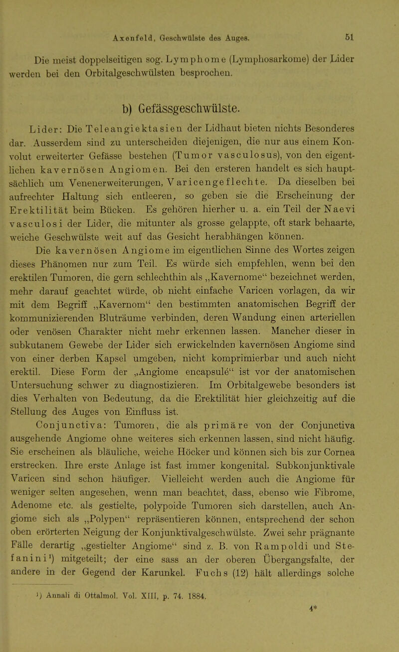 Die meist doppelseitigen sog. L3^raphome (Lymphosarkome) der Lider werden bei den Orbitalgeschwülsten besprochen. h) Gefässgeschwülste. Lider: Die Teleangiektasien der Lidhaut bieten nichts Besonderes dar. Ausserdem sind zu unterscheiden diejenigen, die nur aus einem Kon- volut erweiterter Gefässe bestehen (Tumor vasculosus), von den eigent- üchen kavernösen Angiomen. Bei den ersteren handelt es sich haupt- sächlich um Venenerweiterungen, Varicengeflechte. Da dieselben bei aufrechter Haltung sich entleeren, so geben sie die Erscheinung der Erektilität beim Bücken. Es gehören hierher u. a. ein Teil derNaevi vasculosi der Lider, die mitunter als grosse gelappte, oft stark behaarte, weiche Geschwülste weit auf das Gesicht herabhängen können. Die kavernösen Angiomeim eigentlichen Sinne des Wortes zeigen dieses Phänomen nur zum Teil. Es würde sich empfehlen, wenn bei den erektilen Tumoren, die gern schlechthin als ,,Kavernome bezeichnet werden, mehr darauf geachtet würde, ob nicht einfache Varicen vorlagen, da wir mit dem Begriff „Kavernom den bestimmten anatomischen Begriff der kommimizierenden Bluträume verbinden, deren Wandung einen arteriellen oder venösen Charakter nicht mehr erkennen lassen. Mancher dieser in subkutanem Gewebe der Lider sich erwickelnden kavernösen Angiome sind von einer derben Kapsel umgeben, nicht komprimierbar und auch nicht erektil. Diese Form der „Angiome encapsule ist vor der anatomischen Untersuchung schwer zu diagnostizieren. Im Orbitalgewebe besonders ist dies Verhalten von Bedeutung, da die Erektilität hier gleichzeitig auf die Stellung des Auges von Einfluss ist. Conjunctiva: Tumoren, die als primäre von der Conjunctiva ausgehende Angiome ohne weiteres sich erkennen lassen, sind nicht häufig. Sie erscheinen als bläuliche, weiche Höcker und können sich bis zur Cornea erstrecken. Ihre erste Anlage ist fast immer kongenital. Subkoujunktivale Varicen sind schon häufiger. Vielleicht werden auch die Angiome für weniger selten angesehen, wenn man beachtet, dass, ebenso wie Fibrome, Adenome etc. als gestielte, polypoide Tumoren sich darstellen, auch An- giome sich als „Polypen repräsentieren können, entsprechend der schon oben erörterten Neigung der Konjunktivalgescbwülste. Zwei sehr prägnante Fälle derartig „gestielter Angiome sind z. B. von Rampoldi und Ste- fanini') mitgeteilt; der eine sass an der oberen Übergangsfalte, der andere in der Gegend der Karunkel. Fuchs (12) hält allerdings solche 1) Annali di Ottalmol. Vol. XFII, p. 74. 1884. 4*