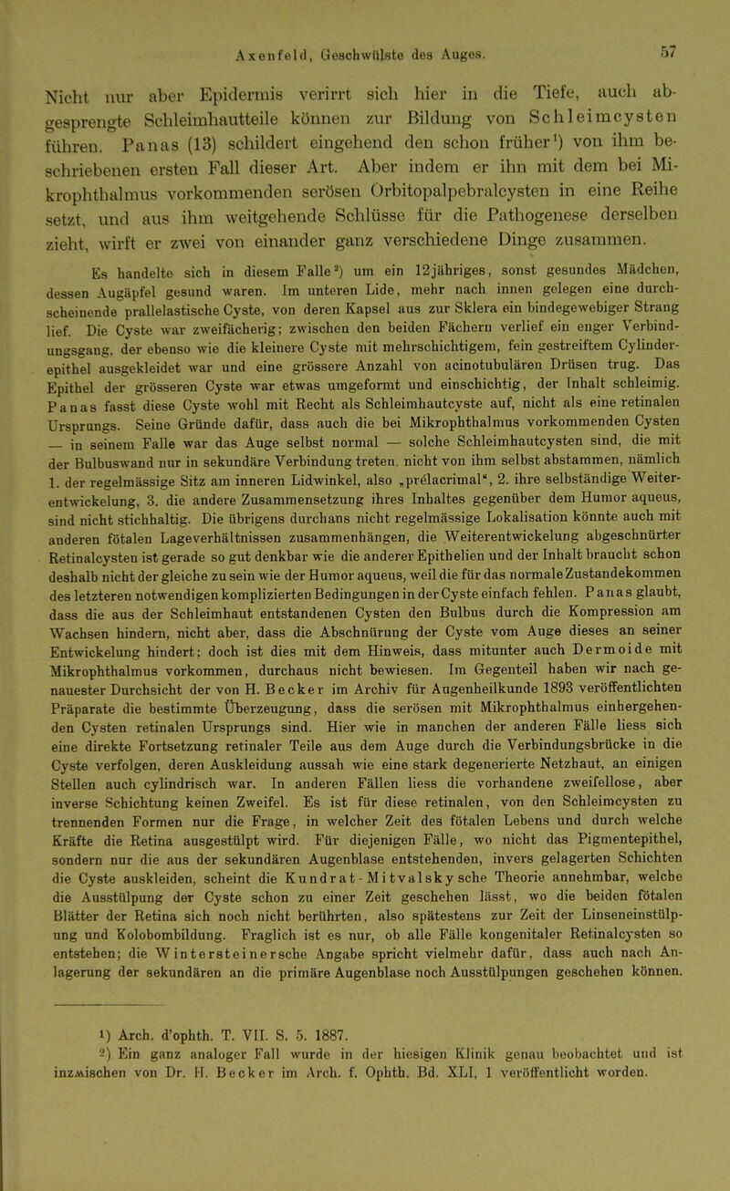 Nicht nur aber Epidermis verirrt sieh hier in die Tiefe, auch ab- gesprengte Schleimhautteile können zur Bildung von Schleimcysten führen. Panas (13) schildert eingehend den schon früher') von ihm be- schriebenen ersten Fall dieser Art. Aber indem er ihn mit dem bei Mi- krophthalmus vorkommenden serösen Orbitopalpebralcysten in eine Reihe setzt, und aus ihm weitgehende Schlüsse für die Pathogenese derselben zieht, wirft er zwei von einander ganz verschiedene Dinge zusammen. Es handelte sich in diesem Falleum ein 12jähriges, sonst gesundes Mädchen, dessen Augäpfel gesund waren. Im unteren Lide, mehr nach innen gelegen eine durch- scheinende prallelastische Cyste, von deren Kapsel aus zur Sklera ein bindegewebiger Strang lief. Die Cyste war zweifächerig; zwischen den beiden Fächern verlief ein enger Verbind- ungsgang, der ebenso wie die kleinere Cyste mit mehrschichtigem, fein gestreiftem Cylinder- epithel ausgekleidet war und eine grössere Anzahl von acinotubulären Drüsen trug. Das Epithel der grösseren Cyste war etwas umgefomit und einschichtig, der Inhalt schleimig. Panas fasst diese Cyste wohl mit Recht als Schleimhautcyste auf, nicht als eine retinalen Ursprungs. Seine Gründe dafür, dass auch die bei Mikrophthalmus vorkommenden Cysten — in seinem Falle war das Auge selbst normal — solche Schleimhautcysten sind, die mit der Bulbuswand nur in sekundäre Verbindung treten, nicht von ihm selbst abstammen, nämlich 1. der regelmässige Sitz am inneren Lidwinkel, also ,prölacrimal, 2. ihi-e selbständige Weiter- entwickelung, 3. die andere Zusammensetzung ihres Inhaltes gegenüber dem Humor aqueus, sind nicht stichhaltig. Die übrigens durchans nicht regelmässige Lokalisation könnte auch mit anderen fötalen Lageverhältnissen zusammenhängen, die Weiterentwickelung abgeschnürter Retinalcysten ist gerade so gut denkbar wie die anderer Epithelien und der Inhalt braucht schon deshalb nicht der gleiche zu sein wie der Humor aqueus, weil die für das normale Zustandekommen des letzteren notwendigen komplizierten Bedingungen in der Cyste einfach fehlen. Panas glaubt, dass die aus der Schleimhaut entstandenen Cysten den Bulbus durch die Kompression am Wachsen hindern, nicht aber, dass die Abschnürung der Cyste vom Auge dieses an seiner Entwickelung hindert: doch ist dies mit dem Hinweis, dass mitunter auch Dermoide mit Mikrophthalmus vorkommen, durchaus nicht bewiesen. Im Gegenteil haben wir nach ge- nauester Durchsicht der von H. Becker im Archiv für Augenheilkunde 1893 veröffentlichten Präparate die bestimmte Überzeugung, dass die serösen mit Mikrophthalmus einhergehen- den Cysten retinalen Ursprungs sind. Hier wie in manchen der anderen Fälle liess sich eine direkte Fortsetzung retinaler Teile aus dem Auge durch die Verbindungsbrücke in die Cyste verfolgen, deren Auskleidung aussah wie eine stark degenerierte Netzhaut, an einigen Stellen auch cylindrisch war. In anderen Fällen liess die vorhandene zweifellose, aber inverse Schichtung keinen Zweifel. Es ist für diese retinalen, von den Schleimcysten zu trennenden Formen nur die Frage, in welcher Zeit des fötalen Lebens und durch welche Kräfte die Retina ausgestülpt wird. Für diejenigen Fälle, wo nicht das Pigmentepithel, sondern nur die aus der sekundären Augenblase entstehenden, invers gelagerten Schichten die Cyste auskleiden, scheint die Kund rat - M i tvalsky sehe Theorie annehmbar, welche die Ausstülpung der Cyste schon zu einer Zeit geschehen lässt, wo die beiden fötalen Blätter der Retina sich noch nicht berührten, also spätestens zur Zeit der Linseneinstülp- ung und Kolobombildung. Fraglich ist es nur, ob alle Fälle kongenitaler Retinalcysten so entstehen; die W int erst eine rsche Angabe spricht vielmehr dafür, dass auch nach An- lagerung der sekundären an die primäre Augenblase noch Ausstülpungen geschehen können. 1) Arch. d'ophth. T. VII. S. 5. 1887. 2) Ein ganz analoger Fall wurde in der hiesigen Klinik genau beobachtet und ist inzMischen von Dr. H. Becker im Arch. f. Ophth. Bd. XLI, 1 veröffentlicht worden.
