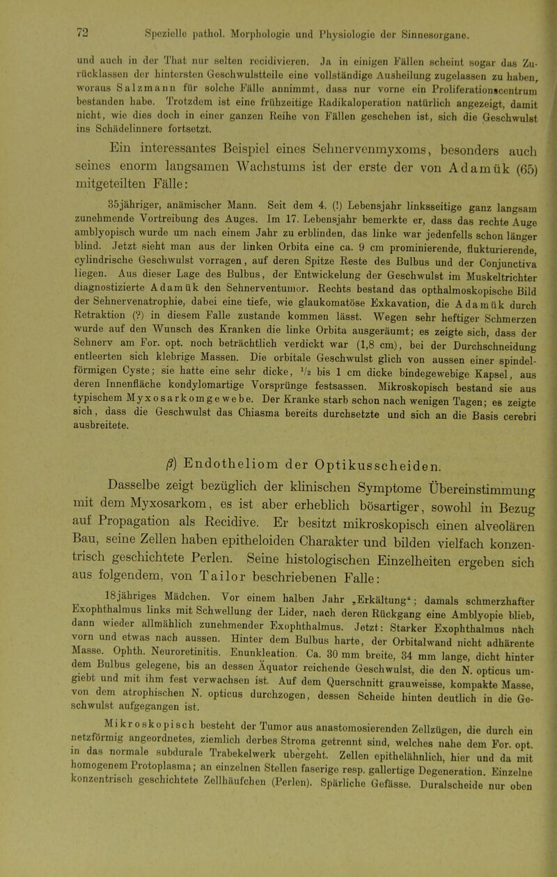 und auch in der Tluit nur selten rccidivicren. Ja in einigen Fällen scheint sogar das Zu- rücklassen der hintersten Geschwulstteile eine vollständige Ausheilung zugelassen zu haben, woraus Salzmann für solche Fälle annimmt, dass nur vorne ein Proliferationscenlrum bestanden habe. Trotzdem ist eine frühzeitige Radikaloperation natürlich angezeigt, damit nicht, wie dies doch in einer ganzen Reihe von Fällen geschehen ist, sich die Geschwulst ins Schädelinnere fortsetzt. Ein interessantes Beispiel eines Sehnervenmyxoms, besonders aucli seines enorm langsamen AVachstmns ist der erste der von Adamük (65) mitgeteilten Fälle: 35jähriger, anämischer Mann. Seit dem 4. (!) Lebensjahr linksseitige ganz langsam zunehmende Vortreibung des Auges. Im 17. Lebensjahr bemerkte er, dass das rechte Auge amblyopisch wurde um nach einem Jahr zu erblinden, das linke war jedenfells schon länger blind. Jetzt sieht man aus der linken Orbita eine ca. 9 cm prominierende, fluktui-ierende cylindrische Geschwulst vorragen, auf deren Spitze Reste des Bulbus und der Conjunctiva liegen. Aus dieser Lage des Bulbus, der Entwickelung der Geschwulst im Muskeltrichter diagnostizierte Adamük den Sehnerventunior. Rechts bestand das opthalmoskopische Bild der Sehnervenatrophie, dabei eine tiefe, wie glaukomatöse Exkavation, die Adamük durch Retraktion (?) in diesem Falle zustande kommen lässt. Wegen sehr heftiger Schmerzen wurde auf den Wunsch des Kranken die linke Orbita ausgeräumt; es zeigte sich, dass der Sehnerv am For. opt. noch beträchtlich verdickt war (1,8 cm), bei der Durchs'chneidung entleerten sich klebrige Massen. Die orbitale Geschwulst glich von aussen einer spindel- förmigen Cyste; sie hatte eine sehr dicke, bis 1 cm dicke bindegewebige Kapsel, aus deren Innenfläche kondylomartige Vorsprünge festsassen. Mikroskopisch bestand sie aus typischem Myxosarkomgewebe. Der Kranke starb schon nach wenigen Tagen; es zeigte Bich, dass die Geschwulst das Chiasma bereits durchsetzte und sich an die Basis cerebri ausbreitete. ß) Endotheliom der Optikusscheiden. Dasselbe zeigt bezüglich der klinischen Symptome Übereinstimmung mit dem Myxosarkom, es ist aber erheblich bösartiger, sowohl in Bezug auf Propagation als Kecidive. Er besitzt mikroskopisch emen alveolären Bau, seine Zellen haben epitheloiden Charakter und bilden vielfach konzen- trisch geschichtete Perlen. Seine histologischen Einzelheiten ergeben sich aus folgendem, von Tailor beschriebenen Falle: ISjähriges Mädchen. Vor einem halben Jahr „Erkältung; damals schmerzhafter Exophthalmus Imks mit Schwellung der Lider, nach deren Rückgang eine Amblyopie blieb, dann wieder allmählich zunehmender Exophthalmus. Jetzt: Starker Exophthalmus nach vorn und etwas nach aussen. Hinter dem Bulbus harte, der Orbitalwand nicht adhärente Masse^ Ophth. Neuroretinitis. Enunkleation. Ca. 30 mm breite, 34 mm lange, dicht hinter dem Bulbus gelegene, bis an dessen Äquator reichende Geschwulst, die den N. opticus um- giebt und mit ihm fest verwachsen ist. Auf dem Querschnitt grauweisse, kompakte Masse, von dem atrophischen N. opticus durchzogen, dessen Scheide hinten deutlich in die Ge- schwulst aufgegangen ist. Mikroskopisch besteht der Tumor aus anastomosierenden Zellzügen, die durch ein netzförmig angeordnetes, ziemlich derbes Stroma getrennt sind, welches nahe dem For. opt in das normale subduralo Trabekelwerk ubergeht. Zellen epithelähnlich, hier und da mit homogenem Protoplasma; an einzelnen Stellen faserige resp. gallertige Degeneration. Einzelne konzentrisch geschichtete Zellhäufchen (Perlen). Späriiche Gefässe. Duralscheide nur oben