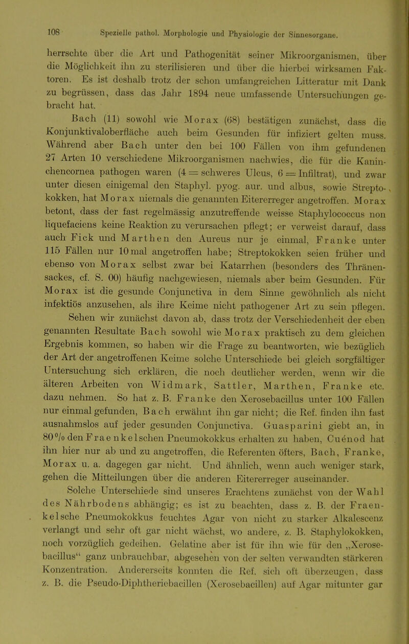 herrschte über die Art und Pathogenität seiner Mikroorganismen, über die Möglichkeit ihn zu sterihsieren und über die hierbei wirksamen Fak- toren. Es ist deshalb trotz der schon umfangreichen Litteratur mit Dank zu begrüssen, dass das Jahr 1894 neue umfassende Untersuchungen ge- bracht hat. Bach (11) sowohl wie Morax (68) bestätigen zunächst, dass die Konjunktivaloberfläche auch beim Gesunden für infiziert gelten muss. Während aber Bach unter den bei 100 Fällen von ihm gefundenen 27 Arten 10 verschiedene Mikroorganismen nachwies, die für die Kanin- chencornea pathogen waren (4 = schweres Ulcus, 6 = Infiltrat), und zwar unter diesen einigemal den Staphyl. pyog. aur. und albus, sowie Strepto-, kokken, hat Morax niemals die genannten Eitererreger angetroffen. Morax betont, dass der fast regelmässig anzutreffende weisse Stapliylococcus non hquefaciens keine Reaktion zu verursachen pflegt; er verweist darauf, dass auch Fick und Marthen den Aureus nur je einmal, Franke unter 115 Fällen nur 10mal angetroffen habe; Streptokokken seien früher und ebenso von Morax selbst zwar bei Katarrhen (besonders des Thränen- sackes, cf. S. 00) häufig nachgewiesen, niemals aber beim Gesunden. Für Morax ist die gesunde Conjunctiva in dem Sinne gewöhnhch als nicht infektiös anzusehen, als ihre Keime nicht pathogener Art zu sein pflegen. Sehen wir zunächst davon ab, dass trotz der Verschiedenheit der eben genannten Resultate Bach sowohl wie Morax praktisch zu dem gleichen Ergebnis kommen, so haben wir die Frage zu beantworten, wie bezüghch der Art der angetroffenen Keime solche Unterschiede bei gleich sorgfältiger Untersuchung sich erklären, die noch deutlicher werden, wenn wir die älteren Arbeiten von Widmark, Sattler, Marthen, Franke etc. dazu nehmen. So hat z. B. Franke den Xerosebacillus unter 100 Fällen nur einmal gefunden, Bach erwähnt ihn gar nicht; die Ref. finden ihn fast ausnahmslos auf jeder gesunden Conjunctiva. Guasparini giebt an, in 800/0 denF rae nkeIschen Pneumokokkus erhalten zu haben, Cuenod hat ihn hier nur ab und zu angetroffen, die Referenten öfters, Bach, Franke, Morax u. a. dagegen gar nicht. Und ähnhch, wenn auch weniger stark, gehen die Mitteilungen über die anderen Eitererreger auseinander. Solche Unterschiede sind unseres Erachtens zunächst von der Wahl des Nährbodens abhängig; es ist zu beachten, dass z. B. der Fraen- kelsche Pneumokokkus feuchtes Agar von nicht zu starker Alkalescenz verlangt und sehr oft gar nicht wächst, wo andere, z. B. Staphylokokken, noch vorzügüch gedeihen. Gelatine aber ist für ihn wie für den „Xerose- bacillus ganz unbrauchbar, abgesehen von der selten verwandten stärkeren Konzentration. Andererseits konnten die Ref. sich oft überzeugen, dass i z. B. die Fseudo-Diphthericbacillen (Xerosebacillen) auf Agar mitunter gar