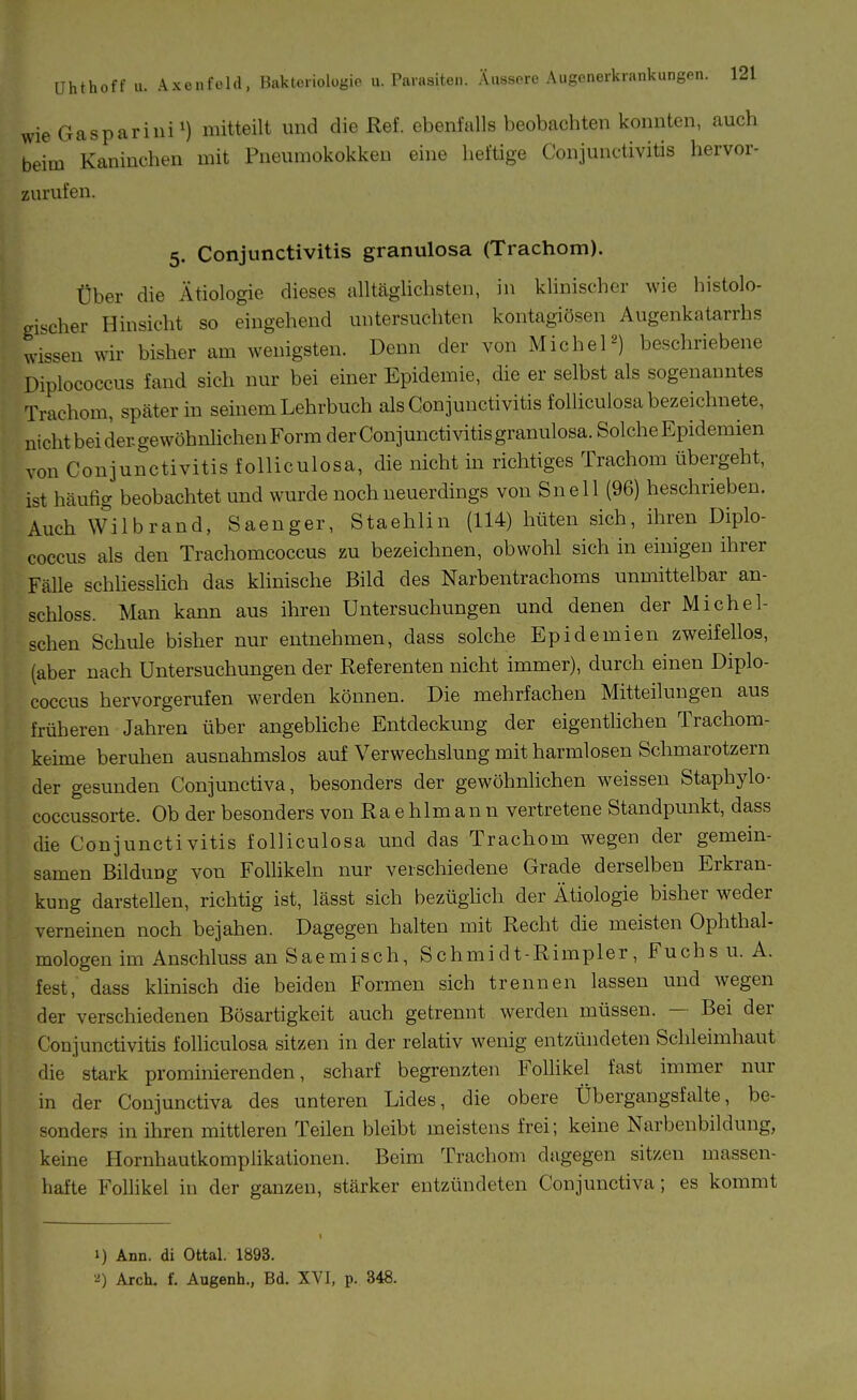 wie Gaspariiii^) mitteilt und die Ref. ebenfalls beobachten konnten, auch beim Kaninchen mit Pneumokokken eine heftige Coniunctivitis hervor- zurufen. 5. Conjunctivitis granulosa (Trachom). Über die Ätiologie dieses alltäglichsten, in khnischer wie histolo- gischer Hinsicht so eingehend untersuchten kontagiösen Augenkatarrhs wissen wir bisher am wenigsten. Denn der von Michel2) beschriebene Diplococcus fand sich nur bei einer Epidemie, die er selbst als sogenanntes Trachom, später in seinem Lehrbuch als Conjunctivitis folliculosa bezeichnete, nichtbeidergewöhnlichenForraderConjunctivitis granulosa. SolcheEpidemien von Conjunctivitis folliculosa, die nicht in richtiges Trachom übergeht, ist häufig beobachtet und wurde noch neuerdings von Snell (96) beschrieben. Auch Wilbrand, Saenger, Staehlin (114) hüten sich, ihren Diplo- coccus als den Trachomcoccus zu bezeichnen, obwohl sich in einigen ihrer Fälle schUesslich das khnische Bild des Narbentrachoms unmittelbar an- schloss. Man kann aus ihren Untersuchungen und denen der Mich ei- schen Schule bisher nur entnehmen, dass solche Epidemien zweifellos, (aber nach Untersuchungen der Referenten nicht immer), durch einen Diplo- coccus hervorgerufen werden können. Die mehrfachen Mitteilungen aus früheren Jahren über angebliche Entdeckung der eigentiichen Trachom- keime beruhen ausnahmslos auf Verwechslung mit harmlosen Schmarotzern der gesunden Conjunctiva, besonders der gewöhnlichen weissen Staphylo- coccussorte. Ob der besonders von Ra ehlmann vertretene Standpunkt, dass die Conjunctivitis folliculosa und das Trachom wegen der gemein- samen Bildung von Follikeln nur verschiedene Grade derselben Erkran- kung darstellen, richtig ist, lässt sich bezüglich der Ätiologie bisher weder verneinen noch bejahen. Dagegen halten mit Recht die meisten Ophthal- mologen im Anschluss an Sae misch, Schmidt-Rimpler, Fuchs u. A. fest, dass klinisch die beiden Formen sich trennen lassen und wegen der verschiedenen Bösartigkeit auch getrennt werden müssen. — Bei der Conjunctivitis folhculosa sitzen in der relativ wenig entzündeten Schleimhaut die stark prominierenden, scharf begi'enzten Follikel fast immer nur in der Conjunctiva des unteren Lides, die obere Übergangsfalte, be- sonders in ihren mittleren Teilen bleibt meistens frei; keine Narbenbildung, keine Hornhautkompükationen. Beim Trachom dagegen sitzen massen- hafte Follikel in der ganzen, stärker entzündeten Conjunctiva; es kommt 1) Ann. di Ottal. 1893. ^) Arch. f. Augenh., Bd. XVI, p. 348.