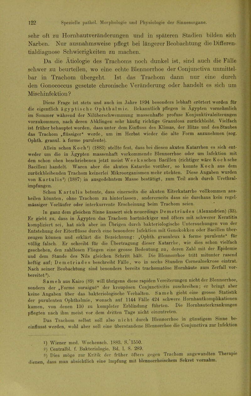 sehr oft zu Hornhautveränderiingen und in späteren Stadien bilden sich Narben. Nur ausnahmsweise pflegt bei längerer Beobachtung die Differen- tialdiagnose Schwierigkeiten zu machen. Da die Ätiologie des Trachoms noch dunkel ist, sind auch die Fälle schwer zu beurteilen, wo eine echte Blennorrhoe der Conjunctiva unmittel- bar in Trachom übergeht. Ist das Trachom dann nur eine durch den Gonococcus gesetzte chronische Veränderung oder handelt es sich um Mischinfektion? Diese Frage ist stets und auch im Jahre 1894 besonders lebhaft erörtert worden für die eigentlich ägyptische Ophthalmie. Bekanntlich pflegen in Ägypten vornehmlich im Sommer während der Nilüberschwemmung massenhafte profuse Konjunktivaleiterungen vorzukommen, nach deren Abklingen sehr häufig richtige Granulosa zurückbleibt. Vielfach ist früher behauptet worden, dass unter dem Einfluss des Klimas, der Hitze und des Staubes das Trachom „flüssiger werde, um im Herbst wieder die alte Form anzunehmen (sog. Ophth. granul. ä forme purulente). Allein schon Koch*) (1883) stellte fest, dass bei diesen akuten Katarrhen es sich ent- weder um die in Ägypten massenhaft vorkommende Blennorrhoe oder um Infektion mit den schon oben beschriebenen jetzt meist W e e k s sehen Bacillen (richtiger wäre K o c h sehe Bacillen) handelt. Waren aber die akuten Katarrhe vorüber, so konnte Koch aus dem zurückbleibenden Trachom keinerlei Mikroorganismen mehr züchten. Diese Angaben wurden von Kartulis^) (1887) in ausgedehntem Masse bestätigt, zum Teil auch durch Urethral- impfungen. Schon Kartulis betonte, dass einerseits die akuten Eiterkatarrhe vollkommen aus- heilen könnten, ohne Trachom zu hinterlassen, andererseits dass sie durchaus kein regel- mässiger Vorläufer oder interkurrente Erscheinung beim Trachom seien. In ganz dem gleichen Sinne äussert sich neuerdings Demetriades (Alexandrien) (38). Er giebt zu, dass in Ägypten das Trachom hartnäckiger und öfters mit schwerer Keratitis kompliziert sei, hat sich aber im Übrigen durch bakteriologische Untersuchungen von der Entstehung der Eiterfiüsse durch eine besondere Infektion mit Gonokokken oder Bacillen über- zeugen können und erklärt die Bezeichnung: „Ophth. granuleux a forme purulente für völlig falsch. Er schreibt für die Übertragung dieser Katarrhe, wie dies schon vielfach geschehen, den zahllosen Fliegen eine grosse Bedeutung zu, deren Zahl mit der Epidemie und dem Stande des Nils gleichen Schritt hält. Die Blennorrhoe tritt mitunter rasend heftig auf; Demetriades beschreibt Fälle, wo in sechs Stunden Cornealnekrose eintrat. Nach seiner Beobachtung sind besonders bereits trachomatöse Hornhäute zum Zerfall vor- bereitet *). S am eh aus Kairo (89) will übrigens diese rapiden Vereiterungen nicht der Blennorrhoe, sondern der „Forme suraigue der kroupösen Conjunctivitis zuschreiben; er bringt aber keine Angaben über das bakteriologische Verhalten. Sani eh giebt eine grosse Statistik der purulenten Ophthalmie, wonach auf 1144 Fälle 424 schwere Hornhautkomplikationen kamen, von denen 130 zu kompleter Erblindung führten. Die Hornhauterkrankungen pflegten nach ihm meist vor dem dritten Tage nicht einzutreten. Das Trachom selbst soll also nicht durch Blennorrhoe in günstigem Sinne be- cinflusst werden, wohl aber soll eine überstandene Blennorrhoe die Conjunctiva zur Infektion 1) Wiener med. Wochenscli. 1883. S.'l550. 2) Centralbl. f. Bakteriologie. Bd. 1. S. 289. 3) Dies möge zur Kritik der früher öfters gegen Trachom angewandten Therapie dienen, dass man absichtlich eine Impfung mit blennorrhoischem Sekret vornahm.