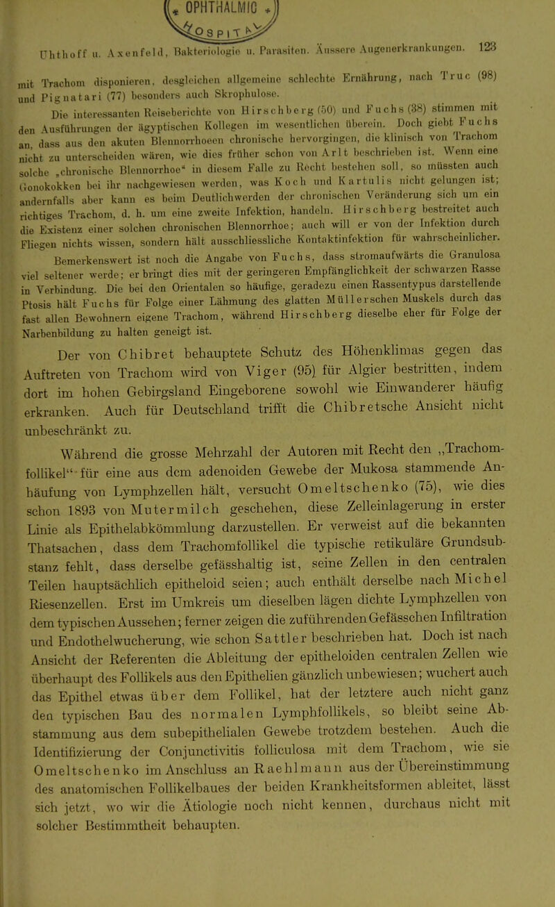 OPHTHALMIG tJhthoff u. Axenfehl, Bakteriologio u. Parasiten. Äussere Augeiierkrankungen. 123 mit IVachom disponieren, desgleichen allgemeine schlechte Ernährung, nach Truc (98) und Pignatari (77) besonders auch Skrophulose. Die interessanten Reiseberichte von Hirschberg (50) und Fuchs (38) stimmen mit den Ausführungen der ägyptischen Kollegen im wesentlichen liberein. Doch giebt Fuchs an dass aus den akuten Blennorrhoeeu chronische hervorgingen, die klinisch von Trachom nicht zu unterscheiden wären, wie dies früher schon von Arlt beschrieben ist. Wenn eme solche chronische Blennorrhoe in diesem Falle zu Recht bestehen soll, so müssten auch lionokokken bei ihr nachgewiesen werden, was Koch und Kartulis nicht gelungen ist; andernfalls aber kann es beim Deutlichwerden der chronischen Veränderung sich um ein richtiges Trachom, d. h. um eine zweite Infektion, handeln. Hirschberg bestreitet auch die Existenz einer solchen chronischen Blennorrhoe; auch will er von der Infektion durch Fliegen nichts wissen, sondern hält ausschliessliche Kontaktinfektion für wahrscheinlicher. Bemerkenswert ist noch die Angabe von Fuchs, dass stromaufwärts die Granulosa viel seltener werde; erbringt dies mit der geringeren Empfänglichkeit der schwarzen Rasse in Verbindung. Die bei den Orientalen so häufige, geradezu einen Rassentypus darstellende Ptosis hält Fuchs für Folge einer Lähmung des glatten Müll ersehen Muskels durch das fast allen Bewohnern eigene Trachom, während Hirschberg dieselbe eher für Folge der Narbenbildung zu halten geneigt ist. Der von Chibret behauptete Schutz des Höhenkhmas gegen das Auftreten von Trachom wird von Viger (95) für Algier bestritten, indem dort im hohen Gebirgsland Eingeborene sowohl wie Einwanderer häufig erkranken. Auch für Deutschland trifft die Chibretsche Ansicht nicht unbeschränkt zu. Während die grosse Mehrzahl der Autoren mit Recht den „Trachom- follikel für eine aus dem adenoiden Gewebe der Mukosa stammende An- häufung von Lymphzellen hält, versucht Omeltschenko (75), wie dies schon 1893 von Muter milch geschehen, diese Zelleinlagerung in erster Linie als Epithelabkömmlung darzustellen. Er verweist auf die bekannten Thatsachen, dass dem Trachomfollikel die typische retikuläre Grundsub- stanz fehlt, dass derselbe gefässhaltig ist, seine Zellen in den centralen Teilen hauptsächlich epitheloid seien; auch enthält derselbe nach Michel Riesenzellen. Erst im Umkreis um dieselben lägen dichte Lymphzellen von dem typischen Aussehen; ferner zeigen die zuführenden Gefässchen Infiltration und Endothelwucherung, wie schon Sattler beschrieben hat. Doch ist nach Ansicht der Referenten die Ableitung der epitheloiden centralen Zellen wie überhaupt des Follikels aus denEpithehen gänzlich unbewiesen; wuchert auch das Epithel etwas über dem Follikel, hat der letztere auch nicht ganz den typischen Bau des normalen LymphfoUikels, so bleibt seine Ab- stamnaung aus dem subepithelialen Gewebe trotzdem bestehen. Auch die Identifizierung der Conjunctivitis folhculosa mit dem Trachom, wie sie Omeltschenko im Anschluss an Rae hl mann aus der Übereinstimmung des anatomischen Follikelbaues der beiden Krankheitsformen ableitet, lässt sich jetzt, wo wir die Ätiologie noch nicht kennen, durchaus nicht mit solcher Bestimmtheit behaupten.